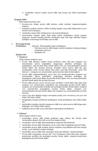  memberikan motivasi kepada peserta didik yang kurang atau belum berpartisipasi
aktif.
Kegiatan Akhir
Dalam kegiatan penutup, guru:
 bersama-sama dengan peserta didik dan/atau sendiri membuat rangkuman/simpulan
pelajaran;
 melakukan penilaian dan/atau refleksi terhadap kegiatan yang sudah dilaksanakan secara
konsisten dan terprogram;
 memberikan umpan balik terhadap proses dan hasil pembelajaran;
 merencanakan kegiatan tindak lanjut dalam bentuk pembelajaran remedi, program
pengayaan, layanan konseling dan/atau memberikan tugas baik tugas individual maupun
kelompok sesuai dengan hasil belajar peserta didik.
 Pertemuan Kedua
Pendahuluan : - Apersepsi : Menyampaikan tujuan pembelajaran.
- Memotivasi peserta didik dengan memberi penjelasan tentang pentingnya
mempelajari materi ini.
- Membahas PR.
Kegiatan Inti:
 Eksplorasi
Dalam kegiatan eksplorasi, guru:
 Peserta didik diberikan stimulus berupa pemberian materi oleh guru mengenai cara
menyelesaikan operasi penjumlahan, pengurangan, perkalian, pembagian, dan
perpangkatan pada pecahan dalam bentuk aljabar serta cara menyederhanakan pecahan
bentuk aljabar dan pecahan bersusun, kemudian antara peserta didik dan guru
mendiskusikan materi tersebut (Bahan: buku paket, yaitu buku Matematika Kelas VIII
Semester 1. mengenai cara menyelesaikan operasi pecahan dalam bentuk aljabar).
 Peserta didik mengkomunikasikan secara lisan atau mempresentasikan mengenai cara
menyelesaikan operasi penjumlahan, pengurangan, perkalian, pembagian, dan
perpangkatan pada bentuk aljabar dan pecahan bentuk aljabar serta cara menyederhanakan
pecahan bentuk aljabar dan pecahan bersusun.
 Peserta didik dan guru secara bersama-sama membahas contoh dalam buku paket pada
mengenai cara menyelesaikan penjumlahan dan pengurangan pecahan bentuk aljabar,
mengenai cara menyelesaikan perkalian dan pembagian pecahan bentuk aljabar, mengenai
cara menyelesaikan perpangkatan pecahan bentuk aljabar, mengenai cara
menyederhanakan pecahan bentuk aljabar, dan mengenai cara menyederhanakan pecahan
bersusun.
 materi yang akan dipelajari dengan menerapkan prinsip alam takambang jadi guru dan
belajar dari aneka sumber;
 menggunakan beragam pendekatan pembelajaran, media pembelajaran, dan sumber belajar
lain;
 memfasilitasi terjadinya interaksi antarpeserta didik serta antara peserta didik dengan guru,
lingkungan, dan sumber belajar lainnya;
 melibatkan peserta didik secara aktif dalam setiap kegiatan pembelajaran;
 Elaborasi
Dalam kegiatan elaborasi, guru:
 memfasilitasi peserta didik melalui pemberian tugas, diskusi, dan lain-lain untuk
memunculkan gagasan baru baik secara lisan maupun tertulis;
 memfasilitasi peserta didik dalam pembelajaran kooperatif dan kolaboratif;
 memfasilitasi peserta didik berkompetisi secara sehat untuk meningkatkan prestasi belajar;
 memfasilitasi peserta didik membuat laporan eksplorasi yang dilakukan baik lisan maupun
tertulis, secara individual maupun kelompok;
 memfasilitasi peserta didik untuk menyajikan hasil kerja individual maupun kelompok;
 Peserta didik mengerjakan soal-soal dari “Cek Pemahaman“ dalam buku paket mengenai
penyelesaian perkalian dan pembagian pecahan bentuk aljabar, mengenai penyelesaian
perpangkatan pecahan bentuk aljabar.
 