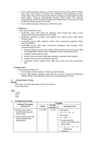  Peserta didik mengerjakan beberapa soal dari “Kompetensi Berkembang Melalui Latihan“
dalam buku paket mengenai penentuan hasil penjumlahan dan pengurangan pecahan
bentuk aljabar, mengenai penentuan hasil perkalian, pembagian, dan perpangkatan pecahan
bentuk aljabar, mengenai penyederhanaan pecahan bentuk aljabar, dan mengenai
penyederhanaan pecahan bersusun, kemudian peserta didik dan guru secara bersama-sama
membahas beberapa jawaban soal tersebut.
 Peserta didik mengerjakan beberapa soal dalam buku paket.
 Konfirmasi
Dalam kegiatan konfirmasi, guru:
 memberikan umpan balik positif dan penguatan dalam bentuk lisan, tulisan, isyarat,
maupun hadiah terhadap keberhasilan peserta didik,
 memberikan konfirmasi terhadap hasil eksplorasi dan elaborasi peserta didik melalui
berbagai sumber,
 memfasilitasi peserta didik melakukan refleksi untuk memperoleh pengalaman belajar
yang telah dilakukan,
 memfasilitasi peserta didik untuk memperoleh pengalaman yang bermakna dalam
mencapai kompetensi dasar:
 berfungsi sebagai narasumber dan fasilitator dalam menjawab pertanyaan peserta didik
yang menghadapi kesulitan, dengan menggunakan bahasa yang baku dan benar;
 membantu menyelesaikan masalah;
 memberi acuan agar peserta didik dapat melakukan pengecekan hasil eksplorasi;
 memberi informasi untuk bereksplorasi lebih jauh;
 memberikan motivasi kepada peserta didik yang kurang atau belum berpartisipasi
aktif.
Kegiatan Akhir
Dalam kegiatan penutup, guru:
 Peserta didik membuat rangkuman subbab yang telah dipelajari.
 Peserta didik diberikan pekerjaan rumah (PR) dari soal-soal “Kompetensi Berkembang
Melalui Latihan” dalam buku paket yang belum terselesaikan/dibahas di kelas.
E. Alat dan Sumber Belajar
Sumber :
- Buku paket, yaitu buku Matematika Kelas VIII Semester 1.
- Buku referensi lain.
Alat :
- Laptop
- LCD
- OHP
F. Penilaian Hasil Belajar
Indikator Pencapaian
Kompetensi
Penilaian
Teknik
Bentuk
Instrumen
Instrumen/ Soal
 Menyelesaikan operasi
tambah dan kurang pada
bentuk aljabar.
 Menyelesaikan operasi kali,
bagi dan pangkat pada
bentuk aljabar
Tes tertulis Uraian  Berapakah:
(2x + 3) + (-5x – 4)
 Berapakah
(-x + 6)(6x – 2)
 Tentukan koefisien,
variabel, dan konstanta dari
bentuk aljabar
4 2 4 3
3 7 8 4x x x x     !
Adakah suku
sejenisnya?
 