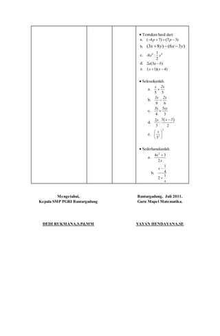  Tentukan hasil dari:
a. ( 4 7) (7 3)p p   
b. (3 8 ) (6 3 )x y x y  
c. 6 41
-8 :
2
x x
d. 2 (3 )a a b
e. ( 1)( 4)x x 
 Selesaikanlah.
a.
5 5
x 2x

b.
9 6
3x 2x

c.
4 3
3x 5xy

d.
 32
:
3 2
x 5x 
e.
3
2
3
x 
 
 
 Sederhanakanlah.
a.
2
4 3
2
x
x

b.
1
4
1
2
x
x


Mengetahui,
Kepala SMP PGRI Bantargadung
DEDI RUKMANA,S.Pd,MM
Bantargadung, Juli 2011.
Guru Mapel Matematika.
YAYAN HENDAYANA,SE
 