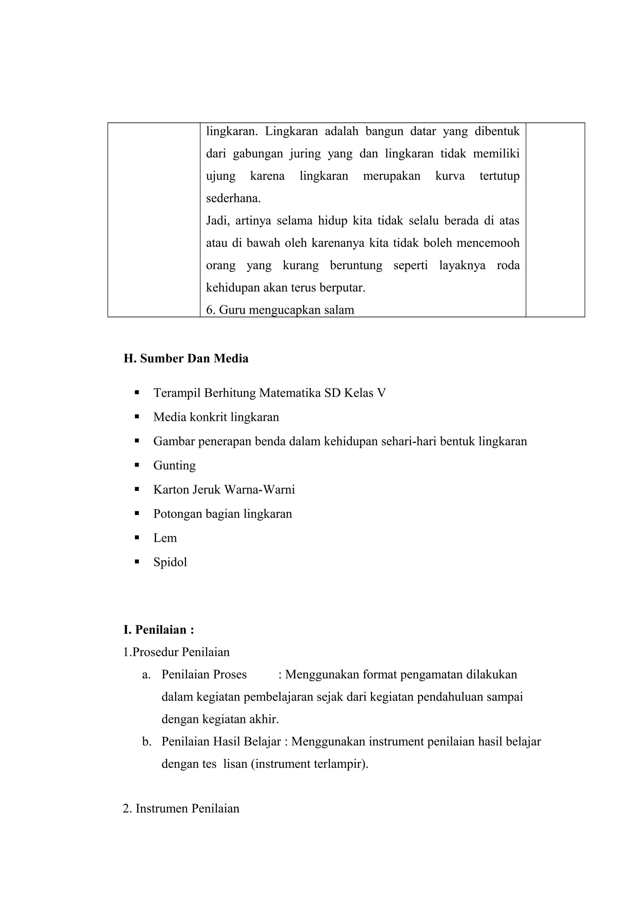 lingkaran. Lingkaran adalah bangun datar yang dibentuk
dari gabungan juring yang dan lingkaran tidak memiliki
ujung karena lingkaran merupakan kurva tertutup
sederhana.
Jadi, artinya selama hidup kita tidak selalu berada di atas
atau di bawah oleh karenanya kita tidak boleh mencemooh
orang yang kurang beruntung seperti layaknya roda
kehidupan akan terus berputar.
6. Guru mengucapkan salam
H. Sumber Dan Media
 Terampil Berhitung Matematika SD Kelas V
 Media konkrit lingkaran
 Gambar penerapan benda dalam kehidupan sehari-hari bentuk lingkaran
 Gunting
 Karton Jeruk Warna-Warni
 Potongan bagian lingkaran
 Lem
 Spidol
I. Penilaian :
1.Prosedur Penilaian
a. Penilaian Proses : Menggunakan format pengamatan dilakukan
dalam kegiatan pembelajaran sejak dari kegiatan pendahuluan sampai
dengan kegiatan akhir.
b. Penilaian Hasil Belajar : Menggunakan instrument penilaian hasil belajar
dengan tes lisan (instrument terlampir).
2. Instrumen Penilaian
 