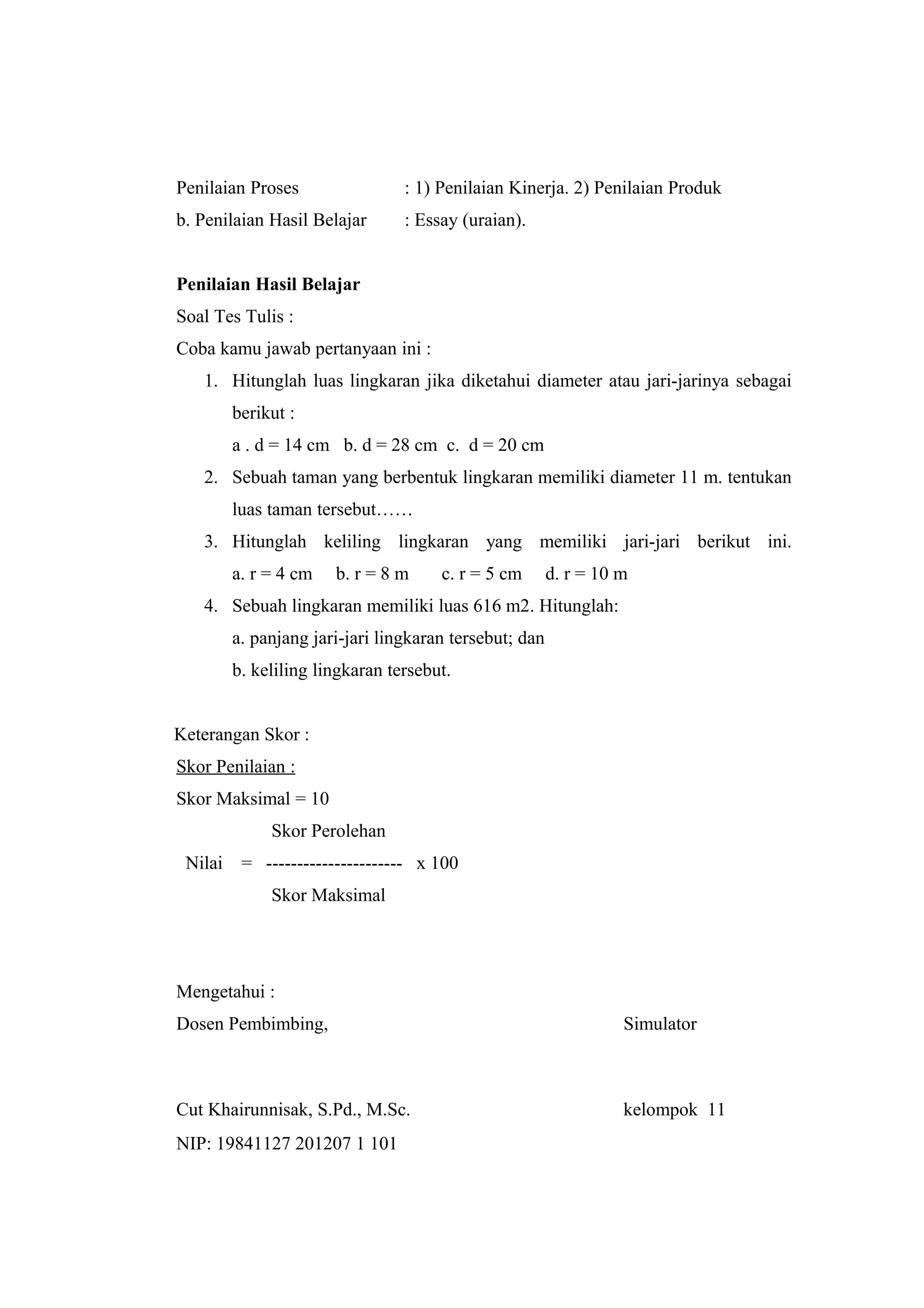 Penilaian Proses : 1) Penilaian Kinerja. 2) Penilaian Produk
b. Penilaian Hasil Belajar : Essay (uraian).
Penilaian Hasil Belajar
Soal Tes Tulis :
Coba kamu jawab pertanyaan ini :
1. Hitunglah luas lingkaran jika diketahui diameter atau jari-jarinya sebagai
berikut :
a . d = 14 cm b. d = 28 cm c. d = 20 cm
2. Sebuah taman yang berbentuk lingkaran memiliki diameter 11 m. tentukan
luas taman tersebut……
3. Hitunglah keliling lingkaran yang memiliki jari-jari berikut ini.
a. r = 4 cm b. r = 8 m c. r = 5 cm d. r = 10 m
4. Sebuah lingkaran memiliki luas 616 m2. Hitunglah:
a. panjang jari-jari lingkaran tersebut; dan
b. keliling lingkaran tersebut.
Keterangan Skor :
Skor Penilaian :
Skor Maksimal = 10
Skor Perolehan
Nilai = ---------------------- x 100
Skor Maksimal
Mengetahui :
Dosen Pembimbing, Simulator
Cut Khairunnisak, S.Pd., M.Sc. kelompok 11
NIP: 19841127 201207 1 101
 