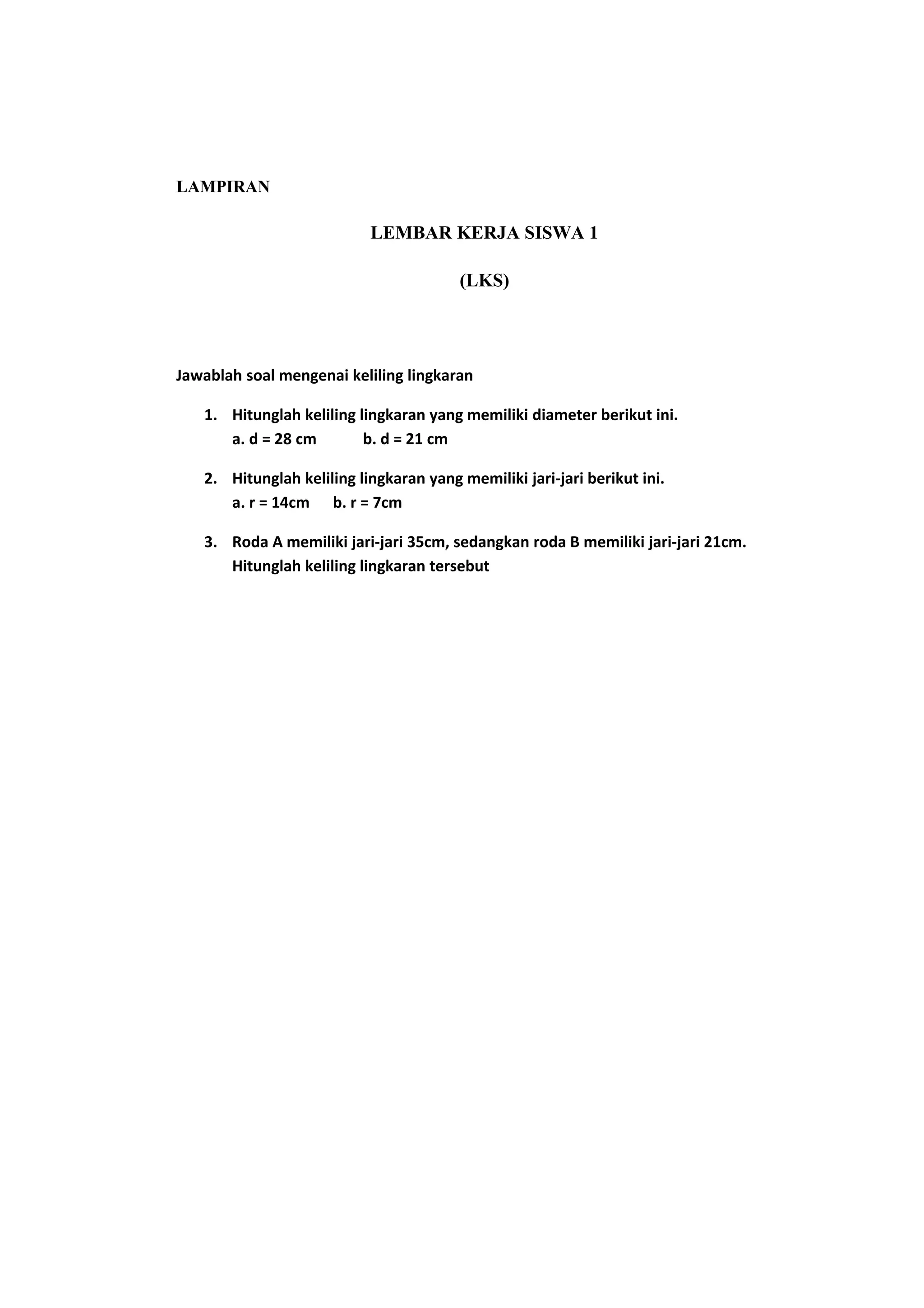 LAMPIRAN
LEMBAR KERJA SISWA 1
(LKS)
Jawablah soal mengenai keliling lingkaran
1. Hitunglah keliling lingkaran yang memiliki diameter berikut ini.
a. d = 28 cm b. d = 21 cm
2. Hitunglah keliling lingkaran yang memiliki jari-jari berikut ini.
a. r = 14cm b. r = 7cm
3. Roda A memiliki jari-jari 35cm, sedangkan roda B memiliki jari-jari 21cm.
Hitunglah keliling lingkaran tersebut
 