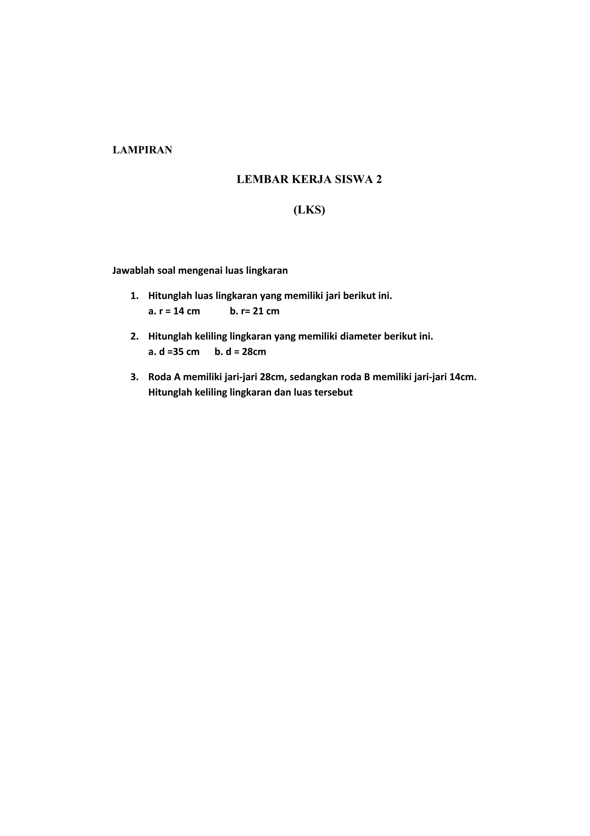 LAMPIRAN
LEMBAR KERJA SISWA 2
(LKS)
Jawablah soal mengenai luas lingkaran
1. Hitunglah luas lingkaran yang memiliki jari berikut ini.
a. r = 14 cm b. r= 21 cm
2. Hitunglah keliling lingkaran yang memiliki diameter berikut ini.
a. d =35 cm b. d = 28cm
3. Roda A memiliki jari-jari 28cm, sedangkan roda B memiliki jari-jari 14cm.
Hitunglah keliling lingkaran dan luas tersebut
 