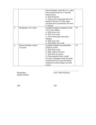 akan disimpan, misal drive C:, maka 
bawa panah kursor ke C dan klik 
kanan mouse 
d. Klik Properties 
e. Periksa sisa ruang hard disk di C:, 
apabila lebih dari 35 MB, maka 
teruskan proses pembuatan file baru 
f. Selesai 
3. Menghapus Tax Codes Langkah-langkah menghapus kode 
Tax Codes adalah : 
a. Klik menu Lists 
b. Klik Tax Codes 
c. Sorot kode pajak yang akan 
dihapus 
d. Klik menu edit 
e. Klik Delete Tax Code 
10 
4. Menon-aktifkan Linked 
Accounts 
Langkah-langkah menonaktifkan 
linked accounts 
a. Klik menu setup 
b. Klik Linked Accounts 
c. Klik Sales Accounts 
d. Pada tampilan Sales Linked 
Account, hilangkan tanda tick pada 
kotak-kotak kecil yang ada dalam 
tampilan tersebut dengan cara klik 
mouse 
10 
......................,............................... 
Mengetahui, Guru Mata Pelajaran 
Kepala Sekolah 
NIP. NIP 
