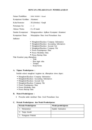 RENCANA PELAKSANAAN PEMBELAJARAN
Satuan Pendidikan : SMK NEGERI 1 Kamal
Kompetensi Keahlian : Akuntansi
Kelas/Semester : XI (Sebelas) / Ganjil
Pertemuan Ke : 1 - 2
Alokasi Waktu : 8 x 45 menit
Standar Kompetensi : Mengoperasikan Aplikasi Komputer Akuntansi
Kompetensi Dasar : Menyiapkan Data Awal Perusahaan Jasa
Indikator :
 Mengidentifikasikan Company Information
 Mengidentifikasikan Accounting Information
 Mengidentifikasikan Account List
 Mengidentifikasikan Company File
 Proses Penyimpanan Data
 Proses Membuka Data
 Proses Backup Data
Nilai Karakter yang diharapkan:
- Teliti
- Rasa ingin tahu
- Trampil
- Kerja Keras
A. Tujuan Pembelajaran :
Setelah selesai mengikuti kegiatan ini, diharapkan siswa dapat :
 Mengidentifikasikan Company Information
 Mengidentifikasikan Accounting Information
 Mengidentifikasikan Account List
 Mengidentifikasikan Company File
 Proses Penyimpanan Data
 Proses Membuka Data
 Proses Backup Data
B. Materi Pembelajaran :
 Prosedur untuk membuat Data Awal Perusahaan Jasa
C. Metode Pembelajaran dan Model Pembelajaran:
Metode Pembelajaran Model pembelajaran
1. Demonstrasi Explisit Instruction
2. Tanya Jawab
3. Penugasan Praktek
 