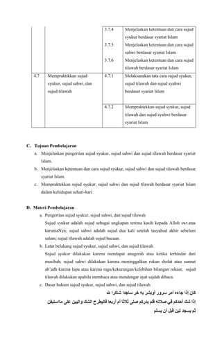 3.7.4
3.7.5
3.7.6
Menjelaskan ketentuan dan cara sujud
syukur berdasar syariat Islam
Menjelaskan ketentuan dan cara sujud
sahwi berdasar syariat Islam
Menjelaskan ketentuan dan cara sujud
tilawah berdasar syariat Islam
4.7 Mempraktikkan sujud
syukur, sujud sahwi, dan
sujud tilawah
4.7.1 Melaksanakan tata cara sujud syukur,
sujud tilawah dan sujud syahwi
berdasar syariat Islam
4.7.2 Mempraktekkan sujud syukur, sujud
tilawah dan sujud syahwi berdasar
syariat Islam
C. Tujuan Pembelajaran
a. Menjelaskan pengertian sujud syukur, sujud sahwi dan sujud tilawah berdasar syariat
Islam.
b. Menjelaskan ketentuan dan cara sujud syukur, sujud sahwi dan sujud tilawah berdasar
syariat Islam.
c. Mempraktekkan sujud syukur, sujud sahwi dan sujud tilawah berdasar syariat Islam
dalam kehidupan sehari-hari
D. Materi Pembelajaran
a. Pengertian sujud syukur, sujud sahwi, dan sujud tilawah
Sujud syukur adalah sujud sebagai ungkapan terima kasih kepada Alloh swt.atas
karuniaNya; sujud sahwi adalah sujud dua kali setelah tasyahud akhir sebelum
salam; sujud tilawah adalah sujud bacaan.
b. Latar belakang sujud syukur, sujud sahwi, dan sujud tilawah
Sujud syukur dilakukan karena mendapat anugerah atau ketika terhindar dari
musibah; sujud sahwi dilakukan karena meninggalkan rukun sholat atau sunnat
ab’adh karena lupa atau karena ragu/kekurangan/kelebihan bilangan rokaat; sujud
tilawah dilakukan apabila membaca atau mendengar ayat sajdah dibaca.
c. Dasar hukum sujud syukur, sujud sahwi, dan sujud tilawah
‫هلل‬ ‫شاكرا‬ ‫ساجدا‬ ‫خر‬ ‫به‬ ‫أوبشر‬ ‫سرور‬ ‫أمر‬ ‫جاءه‬ ‫إذا‬ ‫كان‬
‫على‬ ‫واليبن‬ ‫الشك‬ ‫فاليطرح‬ ‫أربعا‬ ‫أم‬ ‫ثالثا‬ ‫صلى‬ ‫يدركم‬ ‫فلم‬ ‫صالته‬ ‫في‬ ‫أحدكم‬ ‫شك‬ ‫إذا‬‫مااستيقن‬
‫يسلم‬ ‫أن‬ ‫قبل‬ ‫تين‬ ‫يسجد‬ ‫ثم‬
 