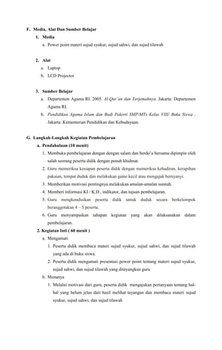 F. Media, Alat Dan Sumber Belajar
1. Media
a. Power point materi sujud syukur, sujud sahwi, dan sujud tilawah
2. Alat
a. Laptop
b. LCD Projector
3. Sumber Belajar
a. Departemen Agama RI. 2005. Al-Qur’an dan Terjemahnya. Jakarta: Departemen
Agama RI.
b. Pendidikan Agama Islam dan Budi Pekerti SMP/MTs Kelas VIII/ Buku Siswa .
Jakarta: Kementerian Pendidikan dan Kebudayaan.
G. Langkah-Langkah Kegiatan Pembelajaran
a. Pendahuluan (10 menit)
1. Membuka pembelajaran dengan dengan salam dan berdo’a bersama dipimpin oleh
salah seorang peserta didik dengan penuh khidmat.
2. Guru memeriksa kesiapan peserta didik dengan memeriksa kehadiran, kerapihan
pakaian, tempat duduk dan melakukan game kecil atau mengajak bernyanyi.
3. Memberikan motivasi pentingnya melakukan amalan-amalan sunnah.
4. Memberi informasi KI / K.D., indikator, dan tujuan pembelajaran.
5. Guru mengkondisikan peserta didik untuk duduk secara berkelompok
beranggotakan 4 – 5 peserta.
6. Guru menyampaikan tahapan kegiatan yang akan dilaksanakan dalam
pembelajaran.
2. Kegiatan Inti ( 60 menit )
a. Mengamati
1. Peserta didik membaca materi sujud syukur, sujud sahwi, dan sujud tilawah
yang ada di buku siswa.
2. Peserta didik mengamati presentasi power point tentang materi sujud syukur,
sujud sahwi, dan sujud tilawah yang ditayangkan guru
b. Menanya
1. Melalui motivasi dari guru, peserta didik mengajukan pertanyaan tentang hal-
hal yang belum jelas dari hasil melihat tayangan dan membaca materi sujud
syukur, sujud sahwi, dan sujud tilawah
 