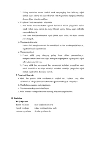 2. Dialog mendalam secara klasikal untuk mengungkap latar belakang sujud
syukur, sujud sahwi dan sujud tilawah serta bagaimana mempraktekkannya
dengan dalam situasi sehari-hari.
c. Eksplorasi (mencoba/mencari informasi)
1. Para Peserta didik melakukan kegiatan melafalkan bacaan yang dibaca ketika
sujud syukur, sujud sahwi dan sujud tilawah sampai benar, secara individu
maupun kelompok.
2. Para siswa mendemonstrasikan sujud syukur, sujud sahwi, dan sujud tilawah
per kelompok.
d. Mengasosiasi/menalar
Peserta didik menginventarisir dan mendiskusikan latar belakang sujud syukur,
sujud sahwi dan sujud tilawah.
e. Mengkomunikasi
1. Peserta didik yang dianggap paling benar dalam permodelannya,
mempraktekkan kembali sekaligus memaparkan pengertian sujud syukur, sujud
sahwi, dan sujud tilawah.
2. Peserta didik lain mengamati dan menanggapi terhadap permodelan yang
sudah ditunjukkan sekaligus memberi masukan terhadap pengertian sujud
syukur, sujud sahwi, dan sujud tilawah.
3. Penutup (10 menit)
a. Guru dan peserta didik melaksanakan refleksi dari kegiatan yang telah
dilaksanakan sebagai bahan masukan untuk perbaikan langkah selanjutnya.
b. Melakukan penguatan materi pelajaran.
c. Merencanakan kegiatan tindak lanjut.
d. Guru bersama-sama peserta didik menutup pelajaran dengan berdoa.
H. Penilaian
1. Sikap Spiritual
Tehnik penilaian : non tes (penilaian diri)
Bentuk penilaian : skala penilaian (rating scale)
Instrumen penilaian : lembar penilaian diri
 