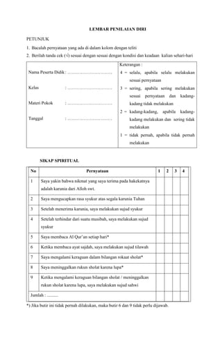 LEMBAR PENILAIAN DIRI
PETUNJUK
1. Bacalah pernyataan yang ada di dalam kolom dengan teliti
2. Berilah tanda cek (√) sesuai dengan sesuai dengan kondisi dan keadaan kalian sehari-hari
Nama Peserta Didik: …………………………
Kelas : …………………………
Materi Pokok : …………………………
Tanggal : …………………………
Keterangan :
 4 = selalu, apabila selalu melakukan
sesuai pernyataan
 3 = sering, apabila sering melakukan
sesuai pernyataan dan kadang-
kadang tidak melakukan
 2 = kadang-kadang, apabila kadang-
kadang melakukan dan sering tidak
melakukan
 1 = tidak pernah, apabila tidak pernah
melakukan
SIKAP SPIRITUAL
No Pernyataan 1 2 3 4
1 Saya yakin bahwa nikmat yang saya terima pada hakekatnya
adalah karunia dari Alloh swt.
2 Saya mengucapkan rasa syukur atas segala karunia Tuhan
3 Setelah menerima karunia, saya melakukan sujud syukur
4 Setelah terhindar dari suatu musibah, saya melakukan sujud
syukur
5 Saya membaca Al Qur’an setiap hari*
6 Ketika membaca ayat sajdah, saya melakukan sujud tilawah
7 Saya mengalami keraguan dalam bilangan rokaat sholat*
8 Saya meninggalkan rukun sholat karena lupa*
9 Ketika mengalami keraguan bilangan sholat / meninggalkan
rukun sholat karena lupa, saya melakukan sujud sahwi
Jumlah : ..........
*) Jika butir ini tidak pernah dilakukan, maka butir 6 dan 9 tidak perlu dijawab.
 