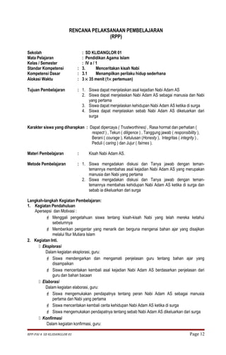 RENCANA PELAKSANAAN PEMBELAJARAN 
(RPP) 
Sekolah : SD KLIDANGLOR 01 
Mata Pelajaran : Pendidikan Agama Islam 
Kelas / Semester : IV a / 1 
Standar Kompetensi : 3. Menceritakan kisah Nabi 
Kompetensi Dasar : 3.1 Menampilkan perilaku hidup sederhana 
Alokasi Waktu : 3 ´ 35 menit (1´ pertemuan) 
Tujuan Pembelajaran : 1. Siswa dapat menjelaskan asal kejadian Nabi Adam AS 
2. Siswa dapat menjelaskan Nabi Adam AS sebagai manusia dan Nabi 
yang pertama 
3. Siswa dapat menjelaskan kehidupan Nabi Adam AS ketika di surga 
4. Siswa dapat menjelaskan sebab Nabi Adam AS dikeluarkan dari 
surga 
Karakter siswa yang diharapkan : Dapat dipercaya ( Trustworthines) , Rasa hormat dan perhatian ( 
respect ) , Tekun ( diligence ) , Tanggung jawab ( responsibility ), 
Berani ( courage ), Ketulusan (Honesty ), Integritas ( integrity ) , 
Peduli ( caring ) dan Jujur ( fairnes ). 
Materi Pembelajaran : Kisah Nabi Adam AS. 
Metode Pembelajaran : 1. Siswa mengadakan diskusi dan Tanya jawab dengan teman-temannya 
membahas asal kejadian Nabi Adam AS yang merupakan 
manusia dan Nabi yang pertama 
2. Siswa mengadakan diskusi dan Tanya jawab dengan teman-temannya 
membahas kehidupan Nabi Adam AS ketika di surga dan 
sebab ia dikeluarkan dari surga 
Langkah-langkah Kegiatan Pembelajaran: 
1. Kegiatan Pendahuluan 
Apersepsi dan Motivasi : 
 Menggali pengetahuan siswa tentang kisah-kisah Nabi yang telah mereka ketahui 
sebelumnya 
 Memberikan pengantar yang menarik dan berguna mengenai bahan ajar yang disajikan 
melalui fitur Mutiara Islam 
2. Kegiatan Inti. 
 Eksplorasi 
Dalam kegiatan eksplorasi, guru: 
 Siswa mendengarkan dan mengamati penjelasan guru tentang bahan ajar yang 
disampaikan 
 Siswa menceritakan kembali asal kejadian Nabi Adam AS berdasarkan penjelasan dari 
guru dan bahan bacaan 
 Elaborasi 
Dalam kegiatan elaborasi, guru: 
 Siswa mengemukakan pendapatnya tentang peran Nabi Adam AS sebagai manusia 
pertama dan Nabi yang pertama 
 Siswa menceritakan kembali cerita kehidupan Nabi Adam AS ketika di surga 
 Siswa mengemukakan pendapatnya tentang sebab Nabi Adam AS dikeluarkan dari surga 
 Konfirmasi 
Dalam kegiatan konfirmasi, guru: 
RPP-PAI 4 SD KLIDANGLOR 01 Page 12 
 