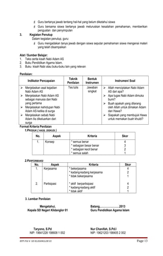  Guru bertanya jawab tentang hal-hal yang belum diketahui siswa 
 Guru bersama siswa bertanya jawab meluruskan kesalahan pemahaman, memberikan 
penguatan dan penyimpulan 
3. Kegiatan Penutup 
Dalam kegiatan penutup, guru: 
 Guru mengadakan tanya jawab dengan siswa seputar pemahaman siswa mengenai materi 
yang telah disampaikan 
Alat / Sumber Belajar: 
1. Teks cerita kisah Nabi Adam AS 
2. Buku Pendidikan Agama Islam. 
3. Buku kisah Nabi atau buku-buku lain yang relevan 
Penilaian: 
Indikator Pencapaian Teknik 
Penilaian 
Bentuk 
Instrumen Instrumen/ Soal 
 Menjelaskan asal kejadian 
Nabi Adam AS 
 Menjelaskan Nabi Adam AS 
sebagai manusia dan Nabi 
yang pertama 
 Menjelaskan kehidupan Nabi 
Adam AS ketika di surga 
 Menjelaskan sebab Nabi 
Adam As dikeluarkan dari 
surga 
Tes tulis Jawaban 
singkat 
 Allah menciptakan Nabi Adam 
AS dari apa? 
 Apa tugas Nabi Adam dimuka 
bumi? 
 Buah apakah yang dilarang 
oleh Allah untuk dimakan Adam 
dan Hawa? 
 Siapakah yang membujuk Hawa 
untuk memakan buah khuldi? 
Format Kriteria Penilaian 
1.PRODUK ( HASIL DISKUSI ) 
No. Aspek Kriteria Skor 
1. Konsep * semua benar 
* sebagian besar benar 
* sebagian kecil benar 
* semua salah 
4321 
2.PERFORMANSI 
No. Aspek Kriteria Skor 
1. 
2. 
Kerjasama 
Partisipasi 
* bekerjasama 
* kadang-kadang kerjasama 
* tidak bekerjasama 
* aktif berpartisipasi 
* kadang-kadang aktif 
* tidak aktif 
421 
421 
3. Lembar Penilaian 
Mengetahui, 
Kepala SD Negeri Klidanglor 01 
Taryono, S.Pd 
NIP: 19641228 198608 1 002 
Batang,…………………2013 
Guru Pendidikan Agama Islam 
Nur Chanifah, S.Pd.I 
NIP: 19621203 198405 2 002 
RPP-PAI 4 SD KLIDANGLOR 01 Page 13 
 
