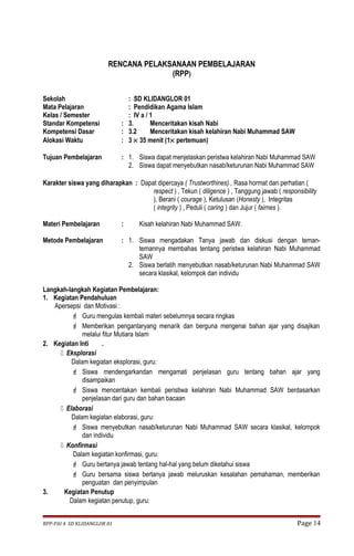 RENCANA PELAKSANAAN PEMBELAJARAN 
(RPP) 
Sekolah : SD KLIDANGLOR 01 
Mata Pelajaran : Pendidikan Agama Islam 
Kelas / Semester : IV a / 1 
Standar Kompetensi : 3. Menceritakan kisah Nabi 
Kompetensi Dasar : 3.2 Menceritakan kisah kelahiran Nabi Muhammad SAW 
Alokasi Waktu : 3 ´ 35 menit (1´ pertemuan) 
Tujuan Pembelajaran : 1. Siswa dapat menjelaskan peristwa kelahiran Nabi Muhammad SAW 
2. Siswa dapat menyebutkan nasab/keturunan Nabi Muhammad SAW 
Karakter siswa yang diharapkan : Dapat dipercaya ( Trustworthines) , Rasa hormat dan perhatian ( 
respect ) , Tekun ( diligence ) , Tanggung jawab ( responsibility 
), Berani ( courage ), Ketulusan (Honesty ), Integritas 
( integrity ) , Peduli ( caring ) dan Jujur ( fairnes ). 
Materi Pembelajaran : Kisah kelahiran Nabi Muhammad SAW. 
Metode Pembelajaran : 1. Siswa mengadakan Tanya jawab dan diskusi dengan teman-temannya 
membahas tentang peristwa kelahiran Nabi Muhammad 
SAW 
2. Siswa berlatih menyebutkan nasab/keturunan Nabi Muhammad SAW 
secara klasikal, kelompok dan individu 
Langkah-langkah Kegiatan Pembelajaran: 
1. Kegiatan Pendahuluan 
Apersepsi dan Motivasi : 
 Guru mengulas kembali materi sebelumnya secara ringkas 
 Memberikan pengantaryang menarik dan berguna mengenai bahan ajar yang disajikan 
melalui fitur Mutiara Islam 
2. Kegiatan Inti . 
 Eksplorasi 
Dalam kegiatan eksplorasi, guru: 
 Siswa mendengarkandan mengamati penjelasan guru tentang bahan ajar yang 
disampaikan 
 Siswa menceritakan kembali peristiwa kelahiran Nabi Muhammad SAW berdasarkan 
penjelasan dari guru dan bahan bacaan 
 Elaborasi 
Dalam kegiatan elaborasi, guru: 
 Siswa menyebutkan nasab/keturunan Nabi Muhammad SAW secara klasikal, kelompok 
dan individu 
 Konfirmasi 
Dalam kegiatan konfirmasi, guru: 
 Guru bertanya jawab tentang hal-hal yang belum diketahui siswa 
 Guru bersama siswa bertanya jawab meluruskan kesalahan pemahaman, memberikan 
penguatan dan penyimpulan 
3. Kegiatan Penutup 
Dalam kegiatan penutup, guru: 
RPP-PAI 4 SD KLIDANGLOR 01 Page 14 
 