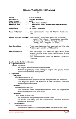 RENCANA PELAKSANAAN PEMBELAJARAN 
(RPP) 
Sekolah : SD KLIDANGLOR 01 
Mata Pelajaran : Pendidikan Agama Islam 
Kelas / Semester : IV a / 1 
Standar Kompetensi : 3. Menceritakan kisah Nabi 
Kompetensi Dasar : 3.3 Menceritakan perilaku masa kanak-kanak Nabi Muhammad 
SAW 
Alokasi Waktu : 3 ´ 35 menit (1´ pertemuan) 
Tujuan Pembelajaran : 1. Siswa dapat menjelaskan perilaku Nabi Muhammad di waktu kanak-kanak 
Karakter siswa yang diharapkan : Dapat dipercaya ( Trustworthines) , Rasa hormat dan perhatian ( 
respect ) , Tekun ( diligence ) , Tanggung jawab ( responsibility 
), Berani ( courage ), Ketulusan (Honesty ), Integritas 
( integrity ) , Peduli ( caring ) dan Jujur ( fairnes ). 
Materi Pembelajaran : Perilaku masa kanak-kanak Nabi Muhammad SAW (lihat buku 
Pendidikan Agama Islam Jilid 4, NTR, Esis bab 3) 
Metode Pembelajaran : 1. Siswa mengadakan Tanya jawab dan diskusi dengan teman-temannya 
membahas tentang perilaku Nabi Muhammad di waktu 
kanak-kanak 
2. Siswa berlatih menjelaskan perilaku Nabi Muhammad SAW di waktu 
kanak-kanak 
Langkah-langkah Kegiatan Pembelajaran: 
1. Kegiatan Pendahuluan 
Apersepsi dan Motivasi : 
 Guru mengulas kembali materi sebelumnya secara ringkas 
 Memberikan pengantar yang menarik dan berguna mengenai bahan ajar yang disajikan 
melalui fitur Mutiara Islam dan Sepenggal Kisah 
2. Kegiatan Inti . 
 Eksplorasi 
Dalam kegiatan eksplorasi, guru: 
 Siswa mendengarkan dan mengamati uraian guru tentang bahan ajar yang disampaikan 
 Siswa menjelaskan perilaku Nabi Muhammad di waktu kanak-kanak berdasarkan 
penjelasan guru dan bahan bacaan 
 Elaborasi 
Dalam kegiatan elaborasi, guru: 
 Siswa menceritakan kembali kehidupan Nabi Muhammad mulai ia lahir hingga dewasa 
berdasarkan penjelasan guru dan bahan bacaan 
 Konfirmasi 
Dalam kegiatan konfirmasi, guru: 
 Guru bertanya jawab tentang hal-hal yang belum diketahui siswa 
 Guru bersama siswa bertanya jawab meluruskan kesalahan pemahaman, memberikan 
penguatan dan penyimpulan 
3. Kegiatan Penutup 
Dalam kegiatan penutup, guru: 
 Siswa menceritakan kembali kisah dalam Sepenggal Kisah menggunakan bahasa sendiri 
RPP-PAI 4 SD KLIDANGLOR 01 Page 17 
 
