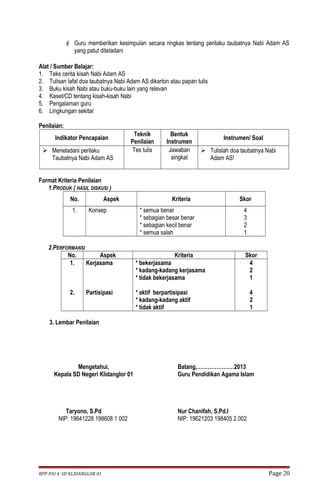  Guru memberikan kesimpulan secara ringkas tentang perilaku taubatnya Nabi Adam AS 
yang patut diteladani 
Alat / Sumber Belajar: 
1. Teks cerita kisah Nabi Adam AS 
2. Tulisan lafal doa taubatnya Nabi Adam AS dikarton atau papan tulis 
3. Buku kisah Nabi atau buku-buku lain yang relevan 
4. Kaset/CD tentang kisah-kisah Nabi 
5. Pengalaman guru 
6. Lingkungan sekitar 
Penilaian: 
Indikator Pencapaian Teknik 
Penilaian 
Bentuk 
Instrumen Instrumen/ Soal 
 Meneladani perilaku 
Taubatnya Nabi Adam AS 
Tes tulis Jawaban 
singkat 
 Tulislah doa taubatnya Nabi 
Adam AS! 
Format Kriteria Penilaian 
1.PRODUK ( HASIL DISKUSI ) 
No. Aspek Kriteria Skor 
1. Konsep * semua benar 
* sebagian besar benar 
* sebagian kecil benar 
* semua salah 
4321 
2.PERFORMANSI 
No. Aspek Kriteria Skor 
1. 
2. 
Kerjasama 
Partisipasi 
* bekerjasama 
* kadang-kadang kerjasama 
* tidak bekerjasama 
* aktif berpartisipasi 
* kadang-kadang aktif 
* tidak aktif 
421 
421 
3. Lembar Penilaian 
Mengetahui, 
Kepala SD Negeri Klidanglor 01 
Taryono, S.Pd 
NIP: 19641228 198608 1 002 
Batang,…………………2013 
Guru Pendidikan Agama Islam 
Nur Chanifah, S.Pd.I 
NIP: 19621203 198405 2 002 
RPP-PAI 4 SD KLIDANGLOR 01 Page 20 
 