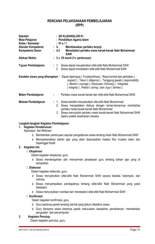 RENCANA PELAKSANAAN PEMBELAJARAN 
(RPP) 
Sekolah : SD KLIDANGLOR 01 
Mata Pelajaran : Pendidikan Agama Islam 
Kelas / Semester : IV a / 1 
Standar Kompetensi : 4. Membiasakan perilaku terpuji 
Kompetensi Dasar : 4.2 Meneladani perilaku masa kanak-kanak Nabi Muhammad 
SAW 
Alokasi Waktu : 3 ´ 35 menit (1´ pertemuan) 
Tujuan Pembelajaran : 1. Siswa dapat menyebutkan sifat-sifat Nabi Muhammad SAW 
2. Siswa dapat meneladani sifat-sifat Nabi Muhammad SAW 
Karakter siswa yang diharapkan : Dapat dipercaya ( Trustworthines) , Rasa hormat dan perhatian ( 
respect ) , Tekun ( diligence ) , Tanggung jawab ( responsibility 
), Berani ( courage ), Ketulusan (Honesty ), Integritas 
( integrity ) , Peduli ( caring ) dan Jujur ( fairnes ). 
Materi Pembelajaran : Perilaku masa kanak-kanak dan sifat-sifat Nabi Muhammad SAW. 
Metode Pembelajaran : 1. Siswa berlatih menyebutkan sifa-sifat Nabi Muhammad 
2. Siswa mengadakan diskusi dengan teman-temannya membahas 
perilaku masa kanak-kanak Nabi Muhammad 
3. Siswa mencontoh perilaku masa kanak-kanak Nabi Muhammad SAW 
dalam praktik keseharian mereka 
Langkah-langkah Kegiatan Pembelajaran: 
1. Kegiatan Pendahuluan 
Apersepsi dan Motivasi : 
 Memberikan pertanyaan seputar pengetahuan siswa tentang kisah Nabi Muhammad SAW 
 Memperkenalkan bahan ajar yang akan disampaikan melalui fitur mutiara islam dan 
Sepenggal Kisah 
2. Kegiatan Inti. 
 Eksplorasi 
Dalam kegiatan eksplorasi, guru: 
 Siswa mendengarkan dan mencermati penjelasan guru tentang bahan ajar yang di 
sampaikan 
 Elaborasi 
Dalam kegiatan elaborasi, guru: 
 Siswa menyebutkan sifat-sifat Nabi Muhammad SAW secara klasikal, kelompok, dan 
individu 
 Siswa menyampaikan pendapatnya tentang sifat-sifat Nabi Muhammad yang patut 
diteladani 
 Siswa menunjukkan manfaat dari meneladani sifat-sifat Nabi Muhammad SAW 
 Konfirmasi 
Dalam kegiatan konfirmasi, guru: 
 Guru bertanya jawab tentang hal-hal yang belum diketahui siswa 
 Guru bersama siswa bertanya jawab meluruskan kesalahan pemahaman, memberikan 
penguatan dan penyimpulan 
3. Kegiatan Penutup 
Dalam kegiatan penutup, guru: 
RPP-PAI 4 SD KLIDANGLOR 01 Page 21 
 
