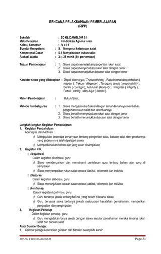 RENCANA PELAKSANAAN PEMBELAJARAN 
(RPP) 
Sekolah : SD KLIDANGLOR 01 
Mata Pelajaran : Pendidikan Agama Islam 
Kelas / Semester : IV a / 1 
Standar Kompetensi : 5. Mengenal ketentuan salat 
Kompetensi Dasar : 5.1 Menyebutkan rukun salat 
Alokasi Waktu : 3 ´ 35 menit (1´ pertemuan) 
Tujuan Pembelajaran : 1. Siswa dapat menjelaskan pengertian rukun salat 
2. Siswa dapat menyebutkan rukun salat dengan benar 
3. Siswa dapat menunjukkan bacaan salat dengan benar 
Karakter siswa yang diharapkan : Dapat dipercaya ( Trustworthines) , Rasa hormat dan perhatian ( 
respect ) , Tekun ( diligence ) , Tanggung jawab ( responsibility ), 
Berani ( courage ), Ketulusan (Honesty ), Integritas ( integrity ) , 
Peduli ( caring ) dan Jujur ( fairnes ). 
Materi Pembelajaran : Rukun Salat. 
Metode Pembelajaran : 1. Siswa mengadakan diskusi dengan teman-temannya membahas 
pengertian rukun salat dan ketentuannya 
2. Siswa berlatih menyebutkan rukun salat dengan benar 
3. Siswa berlatih menunjukkan bacaan salat dengan benar 
Langkah-langkah Kegiatan Pembelajaran: 
1. Kegiatan Pendahuluan 
Apersepsi dan Motivasi : 
 Mengajukan beberapa pertanyaan tentang pengertian salat, bacaan salat dan gerakannya 
yang sebelumnya telah dipelajari siswa 
 Memperkenalkan bahan ajar yang akan disampaikan 
2. Kegiatan Inti. 
 Eksplorasi 
Dalam kegiatan eksplorasi, guru: 
 Siswa mendengarkan dan memahami penjelasan guru tentang bahan ajar yang di 
sampaikan 
 Siswa menyampaikan rukun salat secara klasikal, kelompok dan individu 
 Elaborasi 
Dalam kegiatan elaborasi, guru: 
 Siswa menunjukkan bacaan salat secara klasikal, kelompok dan individu 
 Konfirmasi 
Dalam kegiatan konfirmasi, guru: 
 Guru bertanya jawab tentang hal-hal yang belum diketahui siswa 
 Guru bersama siswa bertanya jawab meluruskan kesalahan pemahaman, memberikan 
penguatan dan penyimpulan 
3. Kegiatan Penutup 
Dalam kegiatan penutup, guru: 
 Guru mengadakan tanya jawab dengan siswa seputar pemahaman mereka tentang rukun 
salat dan bacaan salat 
Alat / Sumber Belajar: 
1. Gambar peraga keserasian gerakan dan bacaan salat pada karton 
RPP-PAI 4 SD KLIDANGLOR 01 Page 24 
 