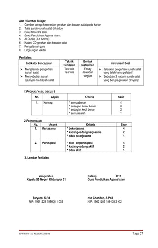 Alat / Sumber Belajar: 
1. Gambar peraga keserasian gerakan dan bacaan salat pada karton 
2. Tulis sunah-sunah salat di karton 
3. Buku tata cara salat 
4. Buku Pendidikan Agama Islam. 
5. Al Quran (Juz Amma) 
6. Kaset/ CD gerakan dan bacaan salat 
7. Pengalaman guru 
8. Lingkungan sekitar 
Penilaian: 
Indikator Pencapaian Teknik 
Penilaian 
Bentuk 
Instrumen Instrumen/ Soal 
 Menjelaskan pengertian 
sunah salat 
 Menyebutkan sunah 
qauliyah dan fi’liyah salat 
Tes tulis 
Tes tulis 
Essay 
Jawaban 
singkat 
 Jelaskan pengertian sunah salat 
yang telah kamu pelajari! 
 Sebutkan 3 macam sunah salat 
yang berupa gerakan (fi’liyah)! 
1.PRODUK ( HASIL DISKUSI ) 
No. Aspek Kriteria Skor 
1. Konsep * semua benar 
* sebagian besar benar 
* sebagian kecil benar 
* semua salah 
4321 
2.PERFORMANSI 
No. Aspek Kriteria Skor 
1. 
2. 
Kerjasama 
Partisipasi 
* bekerjasama 
* kadang-kadang kerjasama 
* tidak bekerjasama 
* aktif berpartisipasi 
* kadang-kadang aktif 
* tidak aktif 
421 
421 
3. Lembar Penilaian 
Mengetahui, 
Kepala SD Negeri Klidanglor 01 
Taryono, S.Pd 
NIP: 19641228 198608 1 002 
Batang,…………………2013 
Guru Pendidikan Agama Islam 
Nur Chanifah, S.Pd.I 
NIP: 19621203 198405 2 002 
RPP-PAI 4 SD KLIDANGLOR 01 Page 27 
 