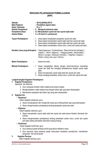 RENCANA PELAKSANAAN PEMBELAJARAN 
(RPP) 
Sekolah : SD KLIDANGLOR 01 
Mata Pelajaran : Pendidikan Agama Islam 
Kelas / Semester : IV a / 1 
Standar Kompetensi : 5. Mengenal ketentuan salat 
Kompetensi Dasar : 5.3 Menyebutkan syarat sah dan syarat wajib salat 
Alokasi Waktu : 3 ´ 35 menit (1´ pertemuan) 
Tujuan Pembelajaran : 1. Siswa dapat menjelaskan pengertian syarat sah salat 
2. Siswa dapat menyebutkan syarat wajib salat dan syarat sah salat 
3. Siswa dapat membedakan syarat wajib salat dan syarat sah salat 
4. Siswa dapat membedakan antara rukun, sunah dan syarat sah salat 
Karakter siswa yang diharapkan : Dapat dipercaya ( Trustworthines) , Rasa hormat dan perhatian ( 
respect ) , Tekun ( diligence ) , Tanggung jawab ( responsibility ), 
Berani ( courage ), Ketulusan (Honesty ), Integritas ( integrity ) , 
Peduli ( caring ) dan Jujur ( fairnes ). 
Materi Pembelajaran : Syarat sah salat. 
Metode Pembelajaran : 1. Siswa mengadakan diskusi dengan teman-temannya membahas 
syarat sah salat dan mengkaji perbedaannya dengan syarat wajib 
salat 
2. Siswa menyebutkan syarat wajib salat dan syarat sah salat 
3. Siswa mengkaji perbedaan antara rukun, sunah dan syarat sah salat 
Langkah-langkah Kegiatan Pembelajaran: 
1. Kegiatan Pendahuluan 
Apersepsi dan Motivasi : 
 Guru mengulas kembali materi sebelumnya secara ringkas 
 Mengkorelasikan materi sebelumnya dengan bahan ajar yang akan disampaikan 
 Memberikan pengantar dari bahan ajar yang akan disampaikan 
2. Kegiatan Inti. 
 Eksplorasi 
Dalam kegiatan eksplorasi, guru: 
 Siswa mendengarkan dan mengamati uraian guru tentang bahan ajar yang disampaikan 
 Siswa mengemukakan pendapatnya tentang pengertian syarat sah salat 
 Elaborasi 
Dalam kegiatan elaborasi, guru: 
 Siswa menyebutkan syarat wajib salat dan syarat sah salat secara klasikal, kelompok dan 
individu 
 Siswa mengemukakan pendapatnya tentang perbedaan antara rukun, sunah dan syarat 
sah salat melalui perwakilan kelompok masing-masing 
 Konfirmasi 
Dalam kegiatan konfirmasi, guru: 
 Guru bertanya jawab tentang hal-hal yang belum diketahui siswa 
 Guru bersama siswa bertanya jawab meluruskan kesalahan pemahaman, memberikan 
penguatan dan penyimpulan 
3. Kegiatan Penutup 
Dalam kegiatan penutup, guru: 
RPP-PAI 4 SD KLIDANGLOR 01 Page 28 
 