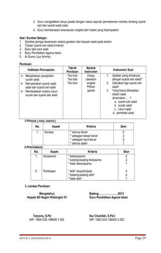  Guru mengadakan tanya jawab dengan siswa seputar pemahaman mereka tentang syarat 
sah dan syarat wajib salat 
 Guru membacakan kesimpulan singkat dari materi yang disampaikan 
Alat / Sumber Belajar: 
1. Gambar peraga keserasian antara gerakan dan bacaan salat pada karton 
2. Tulisan syarat sah salat di karton 
3. Buku tata cara salat 
4. Buku Pendidikan Agama Islam. 
5. Al Quran (Juz Amma) 
Penilaian: 
Indikator Pencapaian Teknik 
Penilaian 
Bentuk 
Instrumen Instrumen/ Soal 
 Menjelaskan pengertian 
sunah salat 
 Menyebutkan syarat wajib 
salat dan syarat sah salat 
 Membedakan antara rukun, 
sunah dan syarat sah salat 
Tes tulis 
Tes tulis 
Tes tulis 
Essay 
Jawaban 
singkat 
Pilihan 
ganda 
1. Apakah yang dimaksud 
dengan syarat sah salat? 
2. Sebutkan tiga syarat sah 
salat! 
3. Yang harus dikerjakan 
dalam salat 
dinamakan . . .? 
a. syarat sah salat 
b. sunah salat 
c. rukun salat 
d. pembatal salat 
1.PRODUK ( HASIL DISKUSI ) 
No. Aspek Kriteria Skor 
1. Konsep * semua benar 
* sebagian besar benar 
* sebagian kecil benar 
* semua salah 
4321 
2.PERFORMANSI 
No. Aspek Kriteria Skor 
1. 
2. 
Kerjasama 
Partisipasi 
* bekerjasama 
* kadang-kadang kerjasama 
* tidak bekerjasama 
* aktif berpartisipasi 
* kadang-kadang aktif 
* tidak aktif 
421 
421 
3. Lembar Penilaian 
Mengetahui, 
Kepala SD Negeri Klidanglor 01 
Taryono, S.Pd 
NIP: 19641228 198608 1 002 
Batang,…………………2013 
Guru Pendidikan Agama Islam 
Nur Chanifah, S.Pd.I 
NIP: 19621203 198405 2 002 
RPP-PAI 4 SD KLIDANGLOR 01 Page 29 
 