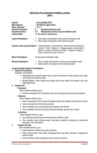 RENCANA PELAKSANAAN PEMBELAJARAN 
(RPP) 
Sekolah : SD KLIDANGLOR 01 
Mata Pelajaran : Pendidikan Agama Islam 
Kelas / Semester : IV a / 1 
Standar Kompetensi : 5. Mengenal ketentuan salat 
Kompetensi Dasar : 5.4 Menyebutkan hal-hal yang membatalkan salat 
Alokasi Waktu : 3 ´ 35 menit (1´ pertemuan) 
Tujuan Pembelajaran : 1. Siswa dapat menyebutkan hal-hal yang membatalkan salat 
2. Siswa dapat menunjukkan contoh salat yang batal 
Karakter siswa yang diharapkan : Dapat dipercaya ( Trustworthines) , Rasa hormat dan perhatian ( 
respect ) , Tekun ( diligence ) , Tanggung jawab ( responsibility ), 
Berani ( courage ), Ketulusan (Honesty ), Integritas ( integrity ) , 
Peduli ( caring ) dan Jujur ( fairnes ). 
Materi Pembelajaran : Hal-hal yang membatalkan salat. 
Metode Pembelajaran : 1. Siswa berlatih menyebutkan hal-hal yang membatalkan salat 
2. Siswa berlatih menunjukkan contoh salat yang batal 
Langkah-langkah Kegiatan Pembelajaran: 
1. Kegiatan Pendahuluan 
Apersepsi dan Motivasi : 
 Mengadakan tanya jawab dengan siswa seputar pemahaman mereka tentang rukun salat, 
sunah salat dan syarat sah salat 
 Mengkorelasikan materi sebulumnya dengan bahan ajar (melalui fitur Mutiara Islam dan 
Sepenggal Kisah) 
2. Kegiatan Inti. 
 Eksplorasi 
Dalam kegiatan eksplorasi, guru: 
 Siswa mendengarkan dan mengamati uraian guru tentang bahan ajar yang disampaikan 
 Elaborasi 
Dalam kegiatan elaborasi, guru: 
 Siswa menyebutkan hal-hal yang membatalkan salat secara klasikal, kelompok dan individu 
 Siswa menunjukkan contoh salat yang batal 
 Siswa melafalkan zikir sesudah salat secara klasikal, dan individu 
 Siswa melafalkan doa-doa sesudah salat secara klasikal, kelompok dan individu 
 Konfirmasi 
Dalam kegiatan konfirmasi, guru: 
 Guru bertanya jawab tentang hal-hal yang belum diketahui siswa 
 Guru bersama siswa bertanya jawab meluruskan kesalahan pemahaman, memberikan 
penguatan dan penyimpulan 
3. Kegiatan Penutup 
Dalam kegiatan penutup, guru: 
 Siswa melakukan aktivitas yang ada di halaman 
 Siswa menyimpulkan kisah dalam Sepenggal Kisah yang telah dibacakan menggunakan 
bahasa sendiri 
 Siswa membaca intisari, sedangkan siswa yang lain menyimak 
RPP-PAI 4 SD KLIDANGLOR 01 Page 30 
 