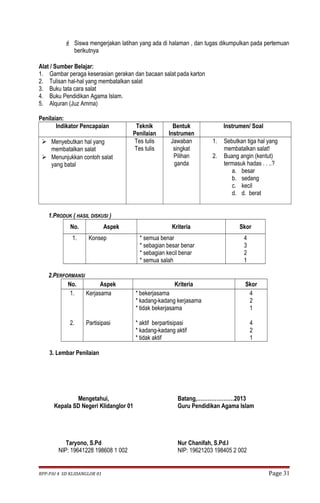 Siswa mengerjakan latihan yang ada di halaman , dan tugas dikumpulkan pada pertemuan 
berikutnya 
Alat / Sumber Belajar: 
1. Gambar peraga keserasian gerakan dan bacaan salat pada karton 
2. Tulisan hal-hal yang membatalkan salat 
3. Buku tata cara salat 
4. Buku Pendidikan Agama Islam. 
5. Alquran (Juz Amma) 
Penilaian: 
Indikator Pencapaian Teknik 
Penilaian 
Bentuk 
Instrumen 
Instrumen/ Soal 
 Menyebutkan hal yang 
membatalkan salat 
 Menunjukkan contoh salat 
yang batal 
Tes tulis 
Tes tulis 
Jawaban 
singkat 
Pilihan 
ganda 
1. Sebutkan tiga hal yang 
membatalkan salat! 
2. Buang angin (kentut) 
termasuk hadas . . ..? 
a. besar 
b. sedang 
c. kecil 
d. d. berat 
1.PRODUK ( HASIL DISKUSI ) 
No. Aspek Kriteria Skor 
1. Konsep * semua benar 
* sebagian besar benar 
* sebagian kecil benar 
* semua salah 
4321 
2.PERFORMANSI 
No. Aspek Kriteria Skor 
1. 
2. 
Kerjasama 
Partisipasi 
* bekerjasama 
* kadang-kadang kerjasama 
* tidak bekerjasama 
* aktif berpartisipasi 
* kadang-kadang aktif 
* tidak aktif 
421 
421 
3. Lembar Penilaian 
Mengetahui, 
Kepala SD Negeri Klidanglor 01 
Taryono, S.Pd 
NIP: 19641228 198608 1 002 
Batang,…………………2013 
Guru Pendidikan Agama Islam 
Nur Chanifah, S.Pd.I 
NIP: 19621203 198405 2 002 
RPP-PAI 4 SD KLIDANGLOR 01 Page 31 
