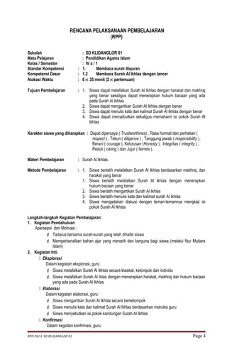 RENCANA PELAKSANAAN PEMBELAJARAN 
(RPP) 
Sekolah : SD KLIDANGLOR 01 
Mata Pelajaran : Pendidikan Agama Islam 
Kelas / Semester : IV a / 1 
Standar Kompetensi : 1. Membaca surah Alquran 
Kompetensi Dasar : 1.2 Membaca Surah Al Ikhlas dengan lancar 
Alokasi Waktu : 6 ´ 35 menit (2 ´ pertemuan) 
Tujuan Pembelajaran : 1. Siswa dapat melafalkan Surah Al Ikhlas dengan harakat dan makhraj 
yang benar sekaligus dapat menerapkan hukum bacaan yang ada 
pada Surah Al Ikhlas 
2. Siswa dapat mengartikan Surah Al Ikhlas dengan benar 
3. Siswa dapat menulis kata dan kalimat Surah Al Ikhlas dengan benar 
4. Siswa dapat menyebutkan sekaligus memahami isi pokok Surah Al 
Ikhlas 
Karakter siswa yang diharapkan : Dapat dipercaya ( Trustworthines) , Rasa hormat dan perhatian ( 
respect ) , Tekun ( diligence ) , Tanggung jawab ( responsibility ), 
Berani ( courage ), Ketulusan (Honesty ), Integritas ( integrity ) , 
Peduli ( caring ) dan Jujur ( fairnes ). 
Materi Pembelajaran : Surah Al Ikhlas. 
Metode Pembelajaran : 1. Siswa berlatih melafalkan Surah Al Ikhlas berdasarkan makhraj, dan 
harakat yang benar 
1. Siswa berlatih melafalkan Surah Al Ikhlas dengan menerapkan 
hukum bacaan yang benar 
2. Siswa berlatih mengartikan Surah Al Ikhlas 
3. Siswa berlatih menulis kata dan kalimat surah Al Ikhlas 
4. Siswa mengadakan diskusi dengan teman-temannya mengkaji isi 
pokok Surah Al Ikhlas 
Langkah-langkah Kegiatan Pembelajaran: 
1. Kegiatan Pendahuluan 
Apersepsi dan Motivasi : 
 Tadarus bersama surah-surah yang telah dihafal siswa 
 Memperkenalkan bahan ajar yang menarik dan berguna bagi siswa (melalui fitur Mutiara 
Islam) 
2. Kegiatan Inti. 
 Eksplorasi 
Dalam kegiatan eksplorasi, guru: 
 Siswa melafalkan Surah Al Ikhlas secara klasikal, kelompok dan individu 
 Siswa melafalkan Surah Al Iklas dengan menerapkan harakat, makhraj dan hukum bacaan 
yang ada pada Surah Al Ikhlas 
 Elaborasi 
Dalam kegiatan elaborasi, guru: 
 Siswa mengartikan Surah Al Ikhlas secara berkelompok 
 Siswa menulis kata dan kalimat Surah Al Ikhlas berdasarkan instruksi guru 
 Siswa menyebutkan isi pokok kandungan Surah Al Ikhlas 
 Konfirmasi 
Dalam kegiatan konfirmasi, guru: 
RPP-PAI 4 SD KLIDANGLOR 01 Page 4 
 