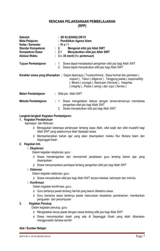 RENCANA PELAKSANAAN PEMBELAJARAN 
(RPP) 
Sekolah : SD KLIDANGLOR 01 
Mata Pelajaran : Pendidikan Agama Islam 
Kelas / Semester : IV a / 1 
Standar Kompetensi : 2. Mengenal sifat jaiz Allah SWT 
Kompetensi Dasar : 2.1 Menyebutkan sifat jaiz Allah SWT 
Alokasi Waktu : 3 ´ 35 menit (1´ pertemuan) 
Tujuan Pembelajaran : 1. Siswa dapat menjelaskan pengertian sifat jaiz bagi Allah SWT 
2. Siswa dapat menyebutkan sifat jaiz bagi Allah SWT 
Karakter siswa yang diharapkan : Dapat dipercaya ( Trustworthines) , Rasa hormat dan perhatian ( 
respect ) , Tekun ( diligence ) , Tanggung jawab ( responsibility 
), Berani ( courage ), Ketulusan (Honesty ), Integritas 
( integrity ) , Peduli ( caring ) dan Jujur ( fairnes ). 
Materi Pembelajaran : Sifat jaiz Allah SWT 
Metode Pembelajaran : 1. Siswa mengadakan diskusi dengan teman-temannya membahas 
pengertian sifat jaiz bagi Allah SWT 
2. Siswa menyebutkan sifat jaiz bagi Allah SWT 
Langkah-langkah Kegiatan Pembelajaran: 
1. Kegiatan Pendahuluan 
Apersepsi dan Motivasi : 
 Mengajukan beberapa pertanyaan tentang siapa Allah, sifat wajib dan sifat mustahil bagi 
Allah SWT yang sebelumnya telah dipelajari siswa 
 Memperkenalkan bahan ajar yang akan disampaikan melalui fitur Mutiara Islam dan 
Sepenggal Kisah 
2. Kegiatan Inti. 
 Eksplorasi 
Dalam kegiatan eksplorasi, guru: 
 Siswa mendengarkan dan mencermati penjelasan guru tentang bahan ajar yang 
disampaikan 
 Siswa menyampaikan pendapat tentang pengertian sifat jaiz bagi Allah SWT 
 Elaborasi 
Dalam kegiatan elaborasi, guru: 
 Siswa menyebutkan sifat jaiz bagi Allah SWT secara klasikal, kelompok dan individu 
 Konfirmasi 
Dalam kegiatan konfirmasi, guru: 
 Guru bertanya jawab tentang hal-hal yang belum diketahui siswa 
 Guru bersama siswa bertanya jawab meluruskan kesalahan pemahaman, memberikan 
penguatan dan penyimpulan 
3. Kegiatan Penutup 
Dalam kegiatan penutup, guru: 
 Mengadakan tanya jawab dengan siswa tentang sifat jaiz bagi Allah SWT 
 Siswa menyimpulkan kisah yang ada di Sepenggal Kisah yang telah dibacakan 
menggunakan bahasa sendiri 
Alat / Sumber Belajar: 
RPP-PAI 4 SD KLIDANGLOR 01 Page 7 
 