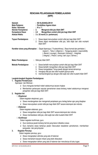 RENCANA PELAKSANAAN PEMBELAJARAN 
(RPP) 
Sekolah : SD KLIDANGLOR 01 
Mata Pelajaran : Pendidikan Agama Islam 
Kelas / Semester : IV a / 1 
Standar Kompetensi : 2. Mengenal sifat jaiz Allah SWT 
Kompetensi Dasar : 2.2 Mengartikan contoh sifat jaiz bagi Allah SWT 
Alokasi Waktu : 3 ´ 35 menit (1´ pertemuan) 
Tujuan Pembelajaran : 1. Siswa dapat menunjukkan contoh sifat jaiz bagi Allah SWT 
2. Siswa dapat membedakan sifat jaiz, sifat wajib dan sifat muhtahil 
Allah SWT 
Karakter siswa yang diharapkan : Dapat dipercaya ( Trustworthines) , Rasa hormat dan perhatian ( 
respect ) , Tekun ( diligence ) , Tanggung jawab ( responsibility 
), Berani ( courage ), Ketulusan (Honesty ), Integritas 
( integrity ) , Peduli ( caring ) dan Jujur ( fairnes ). 
Materi Pembelajaran : Sifat jaiz Allah SWT. 
Metode Pembelajaran : 1. Siswa berlatih menunjukkan contoh sifat jaiz bagi Allah SWT 
2. Siswa berlatih mengartikan sifat jaiz bagi Allah SWT 
3. Siswa mengadakan Tanya jawab dengan teman-temannya 
4. mengkaji sifat jaiz dan sifat mustahil jaiznya serta 
5. membandingkannya dengan sifat wajib dan sifat mustahil Allah SWT 
Langkah-langkah Kegiatan Pembelajaran: 
1. Kegiatan Pendahuluan 
Apersepsi dan Motivasi : 
 Guru mengulas kembali materi sebelumnya secara ringkas 
 Memberikan pertanyaan seputar pemahaman siswa tentang materi sebelumnya mengenai 
pengertian sifat jaiz bagi Allah SWT 
2. Kegiatan Inti 
 Eksplorasi 
Dalam kegiatan eksplorasi, guru: 
 Siswa mendengarkan dan mengamati penjelasan guru tentag bahan ajar yang disajikan 
 Siswa menunjukkan contoh sifat jaiz bagi Allah SWT secara kelompok dan individu 
 Elaborasi 
Dalam kegiatan elaborasi, guru: 
 Siswa mengartikan sifat jaiz bagi Allah SWT secara kelompok dan individu 
 Siswa membedakan sifat jaiz, sifat wajib dan sifat mustahil Allah SWT 
 Konfirmasi 
Dalam kegiatan konfirmasi, guru: 
 Guru bertanya jawab tentang hal-hal yang belum diketahui siswa 
 Guru bersama siswa bertanya jawab meluruskan kesalahan pemahaman, memberikan 
penguatan dan penyimpulan 
3. Kegiatan Penutup 
Dalam kegiatan penutup, guru: 
 Siswa mengerjakan aktivitas yang ada di halaman 
 Siswa memahami bacaan intisari yang telah dibacakan 
 Siswa mengerjakan latihan yang ada di halaman dan menulisnya di buku tugas 
RPP-PAI 4 SD KLIDANGLOR 01 Page 9 
 