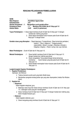 RENCANA PELAKSANAAN PEMBELAJARAN
(RPP)
SD/MI : ___________________
Mata Pelajaran : Pendidikan Agama Islam
Kelas/Semester : VI/1
Standar Kompetensi : 1. Mengartikan surah pendek pilihan
Kompetensi Dasar : 1.1 Membaca QS Al Qadr dan Al ‘Alaq ayat 1-5
Alokasi Waktu : 3x35 menit (1x pertemuan)
Tujuan Pembelajaran : 1. Siswa dapat membaca Surah Al Qadr dan Al Alaq ayat 1-5 dengan
harakat dan makhraj yang benar
2. Siswa dapat menerapkan hukum bacaan pada Surah Al Qadr dan Al
‘Alaq ayat 1-5 dengan benar
Karakter siswa yang diharapkan : Dapat dipercaya ( Trustworthines) , Rasa hormat dan perhatian (
respect ) , Tekun ( diligence ) , Tanggung jawab (
responsibility ), Berani ( courage ), Ketulusan (Honesty ),
Integritas ( integrity ) , Peduli ( caring ) dan Jujur (fairnes).
Materi Pembelajaran : Surah Al Qadr dan Al ‘Alaq ayat 1-5.
Metode Pembelajaran : 1. Siswa berlatih membaca Surah Al Qadr dan Al ‘Alaq ayat 1-5
dengan harakat dan makhraj yang benar
2. Siswa mengadakan Tanya jawab dengan teman-temannya
membahas hukum bacaan yang ada pada Surah Al Qadr dan Al
‘Alaq ayat 1-5
3. Siswa berlatih menerapkan hukum bacaan pada Surah Al Qadr dan Al
‘Alaq ayat 1-5
Langkah-langkah Kegiatan Pembelajaran:
1. Kegiatan Pendahuluan
Apersepsi dan Motivasi :
 Tadarus bersama surah-surah yang telah dihafal siswa
 Memberikan pengantar tentang bahan ajar yang akan disampaikan (melalui fitur Mutiara
Islam)
2. Kegiatan Inti.
 Eksplorasi
Dalam kegiatan eksplorasi, guru:
 Beberapa siswa Sugi Dan Siswa lainnya membaca Surah Al Qadr dan Al Al ‘Alaq ayat
1-5, sedangkan siswa yang lain mendengarkan
 Siswa membaca Surah Al Qadr dan Al ‘Alaq ayat 1-5 dengan harakat dan makhraj yang
benar mangikuti bacaan guru
 Elaborasi
Dalam kegiatan elaborasi, guru:
 Siswa mengulang-ulang membaca Surah Al Qadr dan Al ‘Alaq ayat 1-5
 