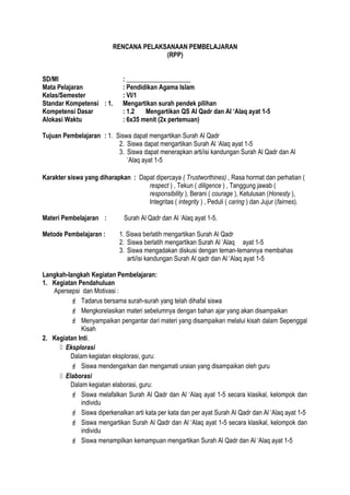 RENCANA PELAKSANAAN PEMBELAJARAN
(RPP)
SD/MI : ____________________
Mata Pelajaran : Pendidikan Agama Islam
Kelas/Semester : VI/1
Standar Kompetensi : 1. Mengartikan surah pendek pilihan
Kompetensi Dasar : 1.2 Mengartikan QS Al Qadr dan Al ‘Alaq ayat 1-5
Alokasi Waktu : 6x35 menit (2x pertemuan)
Tujuan Pembelajaran : 1. Siswa dapat mengartikan Surah Al Qadr
2. Siswa dapat mengartikan Surah Al ‘Alaq ayat 1-5
3. Siswa dapat menerapkan arti/isi kandungan Surah Al Qadr dan Al
‘Alaq ayat 1-5
Karakter siswa yang diharapkan : Dapat dipercaya ( Trustworthines) , Rasa hormat dan perhatian (
respect ) , Tekun ( diligence ) , Tanggung jawab (
responsibility ), Berani ( courage ), Ketulusan (Honesty ),
Integritas ( integrity ) , Peduli ( caring ) dan Jujur (fairnes).
Materi Pembelajaran : Surah Al Qadr dan Al ‘Alaq ayat 1-5.
Metode Pembelajaran : 1. Siswa berlatih mengartikan Surah Al Qadr
2. Siswa berlatih mengartikan Surah Al ‘Alaq ayat 1-5
3. Siswa mengadakan diskusi dengan teman-temannya membahas
arti/isi kandungan Surah Al qadr dan Al ‘Alaq ayat 1-5
Langkah-langkah Kegiatan Pembelajaran:
1. Kegiatan Pendahuluan
Apersepsi dan Motivasi :
 Tadarus bersama surah-surah yang telah dihafal siswa
 Mengkorelasikan materi sebelumnya dengan bahan ajar yang akan disampaikan
 Menyampaikan pengantar dari materi yang disampaikan melalui kisah dalam Sepenggal
Kisah
2. Kegiatan Inti.
 Eksplorasi
Dalam kegiatan eksplorasi, guru:
 Siswa mendengarkan dan mengamati uraian yang disampaikan oleh guru
 Elaborasi
Dalam kegiatan elaborasi, guru:
 Siswa melafalkan Surah Al Qadr dan Al ‘Alaq ayat 1-5 secara klasikal, kelompok dan
individu
 Siswa diperkenalkan arti kata per kata dan per ayat Surah Al Qadr dan Al ‘Alaq ayat 1-5
 Siswa mengartikan Surah Al Qadr dan Al ‘Alaq ayat 1-5 secara klasikal, kelompok dan
individu
 Siswa menampilkan kemampuan mengartikan Surah Al Qadr dan Al ‘Alaq ayat 1-5
 