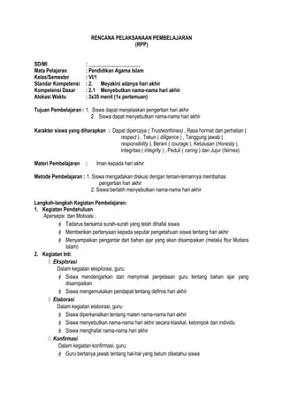 RENCANA PELAKSANAAN PEMBELAJARAN
(RPP)
SD/MI : ____________________
Mata Pelajaran : Pendidikan Agama Islam
Kelas/Semester : VI/1
Standar Kompetensi : 2. Meyakini adanya hari akhir
Kompetensi Dasar : 2.1 Menyebutkan nama-nama hari akhir
Alokasi Waktu : 3x35 menit (1x pertemuan)
Tujuan Pembelajaran : 1. Siswa dapat menjelaskan pengertian hari akhir
2. Siswa dapat menyebutkan nama-nama hari akhir
Karakter siswa yang diharapkan : Dapat dipercaya ( Trustworthines) , Rasa hormat dan perhatian (
respect ) , Tekun ( diligence ) , Tanggung jawab (
responsibility ), Berani ( courage ), Ketulusan (Honesty ),
Integritas ( integrity ) , Peduli ( caring ) dan Jujur (fairnes).
Materi Pembelajaran : Iman kepada hari akhir
Metode Pembelajaran : 1. Siswa mengadakan diskusi dengan teman-temannya membahas
pengertian hari akhir
2. Siswa berlatih menyebutkan nama-nama hari akhir
Langkah-langkah Kegiatan Pembelajaran:
1. Kegiatan Pendahuluan
Apersepsi dan Motivasi :
 Tadarus bersama surah-surah yang telah dihafal siswa
 Memberikan pertanyaan kepada seputar pengetahuan siswa tentang hari akhir
 Menyampaikan pengantar dari bahan ajar yang akan disampaikan (melalui fitur Mutiara
Islam)
2. Kegiatan Inti.
 Eksplorasi
Dalam kegiatan eksplorasi, guru:
 Siswa mendengarkan dan menyimak penjelasan guru tentang bahan ajar yang
disampaikan
 Siswa mengemukakan pendapat tentang definisi hari akhir
 Elaborasi
Dalam kegiatan elaborasi, guru:
 Siswa diperkenalkan tentang materi nama-nama hari akhir
 Siswa menyebutkan nama-nama hari akhir secara klasikal, kelompok dan individu
 Siswa menghafal nama-nama hari akhir
 Konfirmasi
Dalam kegiatan konfirmasi, guru:
 Guru bertanya jawab tentang hal-hal yang belum diketahui siswa
 