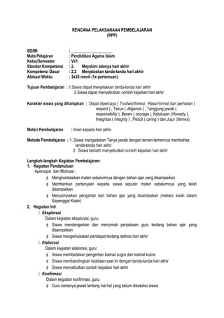 RENCANA PELAKSANAAN PEMBELAJARAN
(RPP)
SD/MI : ____________________
Mata Pelajaran : Pendidikan Agama Islam
Kelas/Semester : VI/1
Standar Kompetensi : 2. Meyakini adanya hari akhir
Kompetensi Dasar : 2.2 Menjelaskan tanda-tanda hari akhir
Alokasi Waktu : 3x35 menit (1x pertemuan)
Tujuan Pembelajaran : 1.Siswa dapat menjelaskan tanda-tanda hari akhir
2.Siswa dapat menyebutkan contoh kejadian hari akhir
Karakter siswa yang diharapkan : Dapat dipercaya ( Trustworthines) , Rasa hormat dan perhatian (
respect ) , Tekun ( diligence ) , Tanggung jawab (
responsibility ), Berani ( courage ), Ketulusan (Honesty ),
Integritas ( integrity ) , Peduli ( caring ) dan Jujur (fairnes).
Materi Pembelajaran : Iman kepada hari akhir.
Metode Pembelajaran : 1. Siswa mengadakan Tanya jawab dengan teman-temannya membahas
tanda-tanda hari akhir
2. Siswa berlatih menyebutkan contoh kejadian hari akhir
Langkah-langkah Kegiatan Pembelajaran:
1. Kegiatan Pendahuluan
Apersepsi dan Motivasi :
 Mengkorelasikan materi sebelumnya dengan bahan ajar yang disampaikan
 Memberikan pertanyaan kepada siswa seputar materi sebelumnya yang telah
disampaikan
 Menyampaikan pengantar dari bahan ajar yang disampaikan (melalui kisah dalam
Sepenggal Kisah)
2. Kegiatan Inti.
 Eksplorasi
Dalam kegiatan eksplorasi, guru:
 Siswa mendengarkan dan menyimak penjelasan guru tentang bahan ajar yang
disampaikan
 Siswa mengemukakan pendapat tentang definisi hari akhir
 Elaborasi
Dalam kegiatan elaborasi, guru:
 Siswa membedakan pengertian kiamat sugra dan kiamat kubra
 Siswa membandingkan keadaan saat ini dengan tanda-tanda hari akhir
 Siswa menyebutkan contoh kejadian hari akhir
 Konfirmasi
Dalam kegiatan konfirmasi, guru:
 Guru bertanya jawab tentang hal-hal yang belum diketahui siswa
 