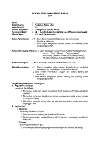 RENCANA PELAKSANAAN PEMBELAJARAN
(RPP)
SD/MI : ____________________
Mata Pelajaran : Pendidikan Agama Islam
Kelas/Semester : VI/1
Standar Kompetensi : 4. Menghindari perilaku tercela
Kompetensi Dasar : 4.2 Menghindari perilaku bohong seperti Musailamah Al Kazzab
Alokasi Waktu : 3x35 menit (1x pertemuan)
Tujuan Pembelajaran : 1. Siswa dapat menjelaskan kebohongan dan keosmbongan
Musailamah Al Kazzab
2. Siswa dapat menghindari perilaku bohong dan sombong dalam
kehidupan sehari-hari
Karakter siswa yang diharapkan : Dapat dipercaya ( Trustworthines) , Rasa hormat dan perhatian (
respect ) , Tekun ( diligence ) , Tanggung jawab (
responsibility ), Berani ( courage ), Ketulusan (Honesty ),
Integritas ( integrity ) , Peduli ( caring ) dan Jujur (fairnes).
Materi Pembelajaran : Kisah Abu Lahab, Abu Jahal, dan Musailamah Al Kazzab
Metode Pembelajaran : 1. Siswa mengadakan diskusi dengan teman-temannya membahas
kebohongan dan kesombongan Musailamah Al Kazzab
2.Siswa berlatih menyebutkan kerugian dari perilaku bohong dan
sombong
3.Siswa berlatih menghindari perilaku bohong dan sombong dalam
kehidupan sehari-hari
Langkah-langkah Kegiatan Pembelajaran:
1. Kegiatan Pendahuluan
Apersepsi dan Motivasi :
 Memberikan pertanyaan kepada siswa seputar kisah Musailamah Al Kazzab yang telah
dipelajari
 Memberikan pertanyaan kepada siswa seputar pemahaman mereka tentang perilaku
bohong dan sombong
 Memberikan pengantar tentang bahan ajar yang akan disampaikan (melalui kisah dalam
Sepenggal Kisah)
2. Kegiatan Inti
 Eksplorasi
Dalam kegiatan eksplorasi, guru:
 Guru membacakan kisah singkat Musailamah Al Kazzab
 Siswa mengemukakan pendapat tentang kebohongan dan kesombongan Musailamah
Al Kazzab
 Elaborasi
Dalam kegiatan elaborasi, guru:
 Siswa menyebutkan kerugian yang ditimbulkan dari perilaku sombong dan dengki
 