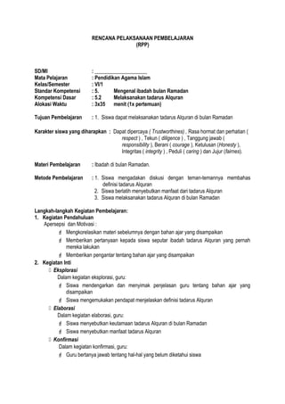RENCANA PELAKSANAAN PEMBELAJARAN
(RPP)
SD/MI : ____________________
Mata Pelajaran : Pendidikan Agama Islam
Kelas/Semester : VI/1
Standar Kompetensi : 5. Mengenal ibadah bulan Ramadan
Kompetensi Dasar : 5.2 Melaksanakan tadarus Alquran
Alokasi Waktu : 3x35 menit (1x pertemuan)
Tujuan Pembelajaran : 1. Siswa dapat melaksanakan tadarus Alquran di bulan Ramadan
Karakter siswa yang diharapkan : Dapat dipercaya ( Trustworthines) , Rasa hormat dan perhatian (
respect ) , Tekun ( diligence ) , Tanggung jawab (
responsibility ), Berani ( courage ), Ketulusan (Honesty ),
Integritas ( integrity ) , Peduli ( caring ) dan Jujur (fairnes).
Materi Pembelajaran : Ibadah di bulan Ramadan.
Metode Pembelajaran : 1. Siswa mengadakan diskusi dengan teman-temannya membahas
definisi tadarus Alquran
2. Siswa berlatih menyebutkan manfaat dari tadarus Alquran
3. Siswa melaksanakan tadarus Alquran di bulan Ramadan
Langkah-langkah Kegiatan Pembelajaran:
1. Kegiatan Pendahuluan
Apersepsi dan Motivasi :
 Mengkorelasikan materi sebelumnya dengan bahan ajar yang disampaikan
 Memberikan pertanyaan kepada siswa seputar ibadah tadarus Alquran yang pernah
mereka lakukan
 Memberikan pengantar tentang bahan ajar yang disampaikan
2. Kegiatan Inti
 Eksplorasi
Dalam kegiatan eksplorasi, guru:
 Siswa mendengarkan dan menyimak penjelasan guru tentang bahan ajar yang
disampaikan
 Siswa mengemukakan pendapat menjelaskan definisi tadarus Alquran
 Elaborasi
Dalam kegiatan elaborasi, guru:
 Siswa menyebutkan keutamaan tadarus Alquran di bulan Ramadan
 Siswa menyebutkan manfaat tadarus Alquran
 Konfirmasi
Dalam kegiatan konfirmasi, guru:
 Guru bertanya jawab tentang hal-hal yang belum diketahui siswa
 