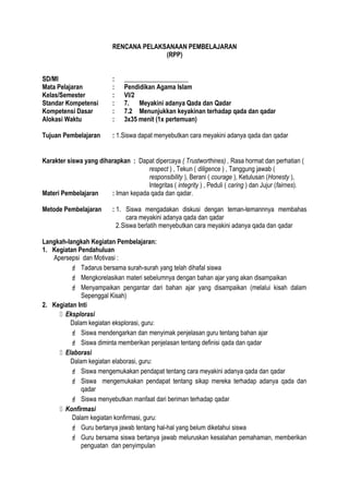 RENCANA PELAKSANAAN PEMBELAJARAN
(RPP)
SD/MI : ____________________
Mata Pelajaran : Pendidikan Agama Islam
Kelas/Semester : VI/2
Standar Kompetensi : 7. Meyakini adanya Qada dan Qadar
Kompetensi Dasar : 7.2 Menunjukkan keyakinan terhadap qada dan qadar
Alokasi Waktu : 3x35 menit (1x pertemuan)
Tujuan Pembelajaran : 1.Siswa dapat menyebutkan cara meyakini adanya qada dan qadar
Karakter siswa yang diharapkan : Dapat dipercaya ( Trustworthines) , Rasa hormat dan perhatian (
respect ) , Tekun ( diligence ) , Tanggung jawab (
responsibility ), Berani ( courage ), Ketulusan (Honesty ),
Integritas ( integrity ) , Peduli ( caring ) dan Jujur (fairnes).
Materi Pembelajaran : Iman kepada qada dan qadar.
Metode Pembelajaran : 1. Siswa mengadakan diskusi dengan teman-temannnya membahas
cara meyakini adanya qada dan qadar
2.Siswa berlatih menyebutkan cara meyakini adanya qada dan qadar
Langkah-langkah Kegiatan Pembelajaran:
1. Kegiatan Pendahuluan
Apersepsi dan Motivasi :
 Tadarus bersama surah-surah yang telah dihafal siswa
 Mengkorelasikan materi sebelumnya dengan bahan ajar yang akan disampaikan
 Menyampaikan pengantar dari bahan ajar yang disampaikan (melalui kisah dalam
Sepenggal Kisah)
2. Kegiatan Inti
 Eksplorasi
Dalam kegiatan eksplorasi, guru:
 Siswa mendengarkan dan menyimak penjelasan guru tentang bahan ajar
 Siswa diminta memberikan penjelasan tentang definisi qada dan qadar
 Elaborasi
Dalam kegiatan elaborasi, guru:
 Siswa mengemukakan pendapat tentang cara meyakini adanya qada dan qadar
 Siswa mengemukakan pendapat tentang sikap mereka terhadap adanya qada dan
qadar
 Siswa menyebutkan manfaat dari beriman terhadap qadar
 Konfirmasi
Dalam kegiatan konfirmasi, guru:
 Guru bertanya jawab tentang hal-hal yang belum diketahui siswa
 Guru bersama siswa bertanya jawab meluruskan kesalahan pemahaman, memberikan
penguatan dan penyimpulan
 