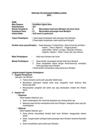 RENCANA PELAKSANAAN PEMBELAJARAN
(RPP)
SD/MI : ____________________
Mata Pelajaran : Pendidikan Agama Islam
Kelas/Semester : VI/2
Standar Kompetensi : 8. Menceritakan kisah kaum Muhajirin dan kaum Ansar
Kompetensi Dasar : 8.1 Menceritakan perjuangan kaum Muhajirin
Alokasi Waktu : 3x35 menit (1x pertemuan)
Tujuan Pembelajaran : 1.Siswa dapat menjelaskan kisah perjungan kaum Muhajirin
2.Siswa dapat menyebutkan usaha-usaha kaum Muhajirin
Karakter siswa yang diharapkan : Dapat dipercaya ( Trustworthines) , Rasa hormat dan perhatian (
respect ) , Tekun ( diligence ) , Tanggung jawab (
responsibility ), Berani ( courage ), Ketulusan (Honesty ),
Integritas ( integrity ) , Peduli ( caring ) dan Jujur (fairnes).
Materi Pembelajaran : Kisah kaum Muhajirin dan Ansar.
Metode Pembelajaran : 1. Siswa berlatih menceritakan kembali kisah kaum Muhajirin
2. Siswa mengadakan diskusi dengan teman-temannya membahas
kisah perjuangan kaum Muhajirin
3.Siswa berlatih menyebutkan usaha-usaha kaum Muhajirin
Langkah-langkah Kegiatan Pembelajaran:
1. Kegiatan Pendahuluan
Apersepsi dan Motivasi :
 Tadarus bersama surah-surah yang telah dihafal siswa
 Memberikan pertanyaan kepada siswa yang mengetahui kisah hijrahnya Nabi
Muhammad SAW
 Menyampaikan pengantar dari bahan ajar yang disampaikan (melalui fitur Mutiara
Islam)
2. Kegiatan Inti
 Eksplorasi
Dalam kegiatan eksplorasi, guru:
 Siswa mendengarkan dan menyimak penjelasan guru tentang bahan ajar
 Beberapa siswa diminta membacakan kisah kaum Muhajirin, sedangkan siswa yang lain
mendengarkan
 Elaborasi
Dalam kegiatan elaborasi, guru:
 Siswa diminta menceritakan kembali kisah kaum Muhajirin menggunakan bahasa
sendiri
 Siswa mengemukakan pendapat kisah perjuangan kaum Muhajirin bersama Rasulullah
SAW
 Siswa menyebutkan usaha-usaha kaum Muhajirin
 