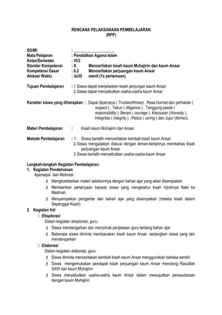 RENCANA PELAKSANAAN PEMBELAJARAN
(RPP)
SD/MI : ____________________
Mata Pelajaran : Pendidikan Agama Islam
Kelas/Semester : VI/2
Standar Kompetensi : 8. Menceritakan kisah kaum Muhajirin dan kaum Ansar
Kompetensi Dasar : 8.2 Menceritakan perjuangan kaum Ansar
Alokasi Waktu : 3x35 menit (1x pertemuan)
Tujuan Pembelajaran : 1.Siswa dapat menjelaskan kisah perjungan kaum Ansar
2.Siswa dapat menyebutkan usaha-usaha kaum Ansar
Karakter siswa yang diharapkan : Dapat dipercaya ( Trustworthines) , Rasa hormat dan perhatian (
respect ) , Tekun ( diligence ) , Tanggung jawab (
responsibility ), Berani ( courage ), Ketulusan (Honesty ),
Integritas ( integrity ) , Peduli ( caring ) dan Jujur (fairnes).
Materi Pembelajaran : Kisah kaum Muhajirin dan Ansar
Metode Pembelajaran : 1. Siswa berlatih menceritakan kembali kisah kaum Ansar
2.Siswa mengadakan diskusi dengan teman-temannya membahas kisah
perjuangan kaum Ansar
3.Siswa berlatih menyebutkan usaha-usaha kaum Ansar
Langkah-langkah Kegiatan Pembelajaran:
1. Kegiatan Pendahuluan
Apersepsi dan Motivasi :
 Mengkorelasikan materi sebelumnya dengan bahan ajar yang akan disampaikan
 Memberikan pertanyaan kepada siswa yang mengetahui kisah hijrahnya Nabi ke
Madinah
 Menyampaikan pengantar dari bahan ajar yang disampaikan (melalui kisah dalam
Sepenggal Kisah)
2. Kegiatan Inti
 Eksplorasi
Dalam kegiatan eksplorasi, guru:
 Siswa mendengarkan dan menyimak penjelasan guru tentang bahan ajar
 Beberapa siswa diminta membacakan kisah kaum Ansar, sedangkan siswa yang lain
mendengarkan
 Elaborasi
Dalam kegiatan elaborasi, guru:
 Siswa diminta menceritakan kembali kisah kaum Ansar menggunakan bahasa sendiri
 Siswa mengemukakan pendapat kisah perjuangan kaum Ansar menolong Rasulllah
SAW dan kaum Muhajirin
 Siswa menyebutkan usaha-usaha kaum Ansar dalam mewujudkan persaudaraan
dengan kaum Muhajirin
 
