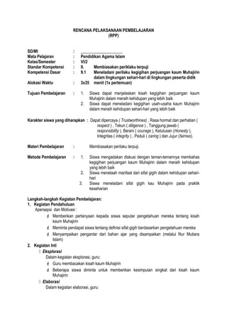 RENCANA PELAKSANAAN PEMBELAJARAN
(RPP)
SD/MI : ____________________
Mata Pelajaran : Pendidikan Agama Islam
Kelas/Semester : VI/2
Standar Kompetensi : 9. Membiasakan periklaku terpuji
Kompetensi Dasar : 9.1 Meneladani perilaku kegigihan perjuangan kaum Muhajirin
dalam lingkungan sehari-hari di lingkungan peserta didik
Alokasi Waktu : 3x35 menit (1x pertemuan)
Tujuan Pembelajaran : 1. Siswa dapat menjelaskan kisah kegigihan perjuangan kaum
Muhajirin dalam meraih kehidupan yang lebih baik
2. Siswa dapat meneladani kegigihan usah-usaha kaum Muhajirin
dalam meraih kehidupan sehari-hari yang lebih baik
Karakter siswa yang diharapkan : Dapat dipercaya ( Trustworthines) , Rasa hormat dan perhatian (
respect ) , Tekun ( diligence ) , Tanggung jawab (
responsibility ), Berani ( courage ), Ketulusan (Honesty ),
Integritas ( integrity ) , Peduli ( caring ) dan Jujur (fairnes).
Materi Pembelajaran : Membiasakan perilaku terpuji.
Metode Pembelajaran : 1. Siswa mengadakan diskusi dengan teman-temannya membahas
kegigihan perjuangan kaum Muhajirin dalam meraih kehidupan
yang lebih baik
2. Siswa menelaah manfaat dari sifat gigih dalam kehidupan sehari-
hari
3. Siswa meneladani sifat gigih kau Muhajirin pada praktik
keseharian
Langkah-langkah Kegiatan Pembelajaran:
1. Kegiatan Pendahuluan
Apersepsi dan Motivasi :
 Memberikan pertanyaan kepada siswa seputar pengetahuan mereka tentang kisah
kaum Muhajirin
 Meminta pendapat siswa tentang definisi sifat gigih berdasarkan pengetahuan mereka
 Menyampaikan pengantar dari bahan ajar yang disampaikan (melalui fitur Mutiara
Islam)
2. Kegiatan Inti
 Eksplorasi
Dalam kegiatan eksplorasi, guru:
 Guru membacakan kisah kaum Muhajirin
 Beberapa siswa diminta untuk memberikan kesimpulan singkat dari kisah kaum
Muhajirin
 Elaborasi
Dalam kegiatan elaborasi, guru:
 