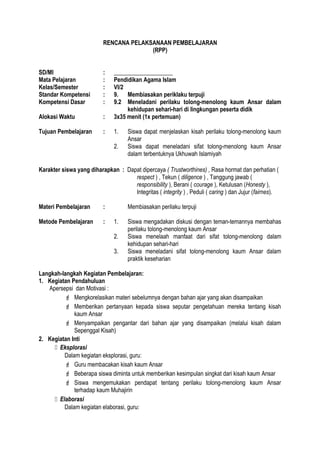 RENCANA PELAKSANAAN PEMBELAJARAN
(RPP)
SD/MI : ____________________
Mata Pelajaran : Pendidikan Agama Islam
Kelas/Semester : VI/2
Standar Kompetensi : 9. Membiasakan periklaku terpuji
Kompetensi Dasar : 9.2 Meneladani perilaku tolong-menolong kaum Ansar dalam
kehidupan sehari-hari di lingkungan peserta didik
Alokasi Waktu : 3x35 menit (1x pertemuan)
Tujuan Pembelajaran : 1. Siswa dapat menjelaskan kisah perilaku tolong-menolong kaum
Ansar
2. Siswa dapat meneladani sifat tolong-menolong kaum Ansar
dalam terbentuknya Ukhuwah Islamiyah
Karakter siswa yang diharapkan : Dapat dipercaya ( Trustworthines) , Rasa hormat dan perhatian (
respect ) , Tekun ( diligence ) , Tanggung jawab (
responsibility ), Berani ( courage ), Ketulusan (Honesty ),
Integritas ( integrity ) , Peduli ( caring ) dan Jujur (fairnes).
Materi Pembelajaran : Membiasakan perilaku terpuji
Metode Pembelajaran : 1. Siswa mengadakan diskusi dengan teman-temannya membahas
perilaku tolong-menolong kaum Ansar
2. Siswa menelaah manfaat dari sifat tolong-menolong dalam
kehidupan sehari-hari
3. Siswa meneladani sifat tolong-menolong kaum Ansar dalam
praktik keseharian
Langkah-langkah Kegiatan Pembelajaran:
1. Kegiatan Pendahuluan
Apersepsi dan Motivasi :
 Mengkorelasikan materi sebelumnya dengan bahan ajar yang akan disampaikan
 Memberikan pertanyaan kepada siswa seputar pengetahuan mereka tentang kisah
kaum Ansar
 Menyampaikan pengantar dari bahan ajar yang disampaikan (melalui kisah dalam
Sepenggal Kisah)
2. Kegiatan Inti
 Eksplorasi
Dalam kegiatan eksplorasi, guru:
 Guru membacakan kisah kaum Ansar
 Beberapa siswa diminta untuk memberikan kesimpulan singkat dari kisah kaum Ansar
 Siswa mengemukakan pendapat tentang perilaku tolong-menolong kaum Ansar
terhadap kaum Muhajirin
 Elaborasi
Dalam kegiatan elaborasi, guru:
 