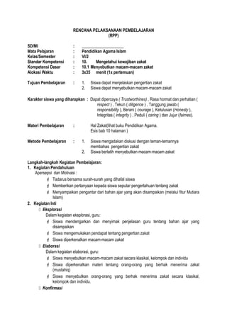 RENCANA PELAKSANAAN PEMBELAJARAN
(RPP)
SD/MI : ____________________
Mata Pelajaran : Pendidikan Agama Islam
Kelas/Semester : VI/2
Standar Kompetensi : 10. Mengetahui kewajiban zakat
Kompetensi Dasar : 10.1 Menyebutkan macam-macam zakat
Alokasi Waktu : 3x35 menit (1x pertemuan)
Tujuan Pembelajaran : 1. Siswa dapat menjelaskan pengertian zakat
2. Siswa dapat menyebutkan macam-macam zakat
Karakter siswa yang diharapkan : Dapat dipercaya ( Trustworthines) , Rasa hormat dan perhatian (
respect ) , Tekun ( diligence ) , Tanggung jawab (
responsibility ), Berani ( courage ), Ketulusan (Honesty ),
Integritas ( integrity ) , Peduli ( caring ) dan Jujur (fairnes).
Materi Pembelajaran : Hal Zakat(lihat buku Pendidikan Agama.
Esis bab 10 halaman )
Metode Pembelajaran : 1. Siswa mengadakan diskusi dengan teman-temannya
membahas pengertian zakat
2. Siswa berlatih menyebutkan macam-macam zakat
Langkah-langkah Kegiatan Pembelajaran:
1. Kegiatan Pendahuluan
Apersepsi dan Motivasi :
 Tadarus bersama surah-surah yang dihafal siswa
 Memberikan pertanyaan kepada siswa seputar pengertahuan tentang zakat
 Menyampaikan pengantar dari bahan ajar yang akan disampaikan (melalui fitur Mutiara
Islam)
2. Kegiatan Inti
 Eksplorasi
Dalam kegiatan eksplorasi, guru:
 Siswa mendengarkan dan menyimak penjelasan guru tentang bahan ajar yang
disampaikan
 Siswa mengemukakan pendapat tentang pengertian zakat
 Siswa diperkenalkan macam-macam zakat
 Elaborasi
Dalam kegiatan elaborasi, guru:
 Siswa menyebutkan macam-macam zakat secara klasikal, kelompok dan individu
 Siswa diperkenalkan materi tentang orang-orang yang berhak menerima zakat
(mustahiq)
 Siswa menyebutkan orang-orang yang berhak menerima zakat secara klasikal,
kelompok dan individu.
 Konfirmasi
 