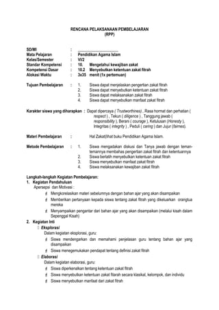 RENCANA PELAKSANAAN PEMBELAJARAN
(RPP)
SD/MI : ____________________
Mata Pelajaran : Pendidikan Agama Islam
Kelas/Semester : VI/2
Standar Kompetensi : 10. Mengetahui kewajiban zakat
Kompetensi Dasar : 10.2 Menyebutkan ketentuan zakat fitrah
Alokasi Waktu : 3x35 menit (1x pertemuan)
Tujuan Pembelajaran : 1. Siswa dapat menjelaskan pengertian zakat fitrah
2. Siswa dapat menyebutkan ketentuan zakat fitrah
3. Siswa dapat melaksanakan zakat fitrah
4. Siswa dapat menyebutkan manfaat zakat fitrah
Karakter siswa yang diharapkan : Dapat dipercaya ( Trustworthines) , Rasa hormat dan perhatian (
respect ) , Tekun ( diligence ) , Tanggung jawab (
responsibility ), Berani ( courage ), Ketulusan (Honesty ),
Integritas ( integrity ) , Peduli ( caring ) dan Jujur (fairnes).
Materi Pembelajaran : Hal Zakat(lihat buku Pendidikan Agama Islam.
Metode Pembelajaran : 1. Siswa mengadakan diskusi dan Tanya jawab dengan teman-
temannya membahas pengertian zakat fitrah dan ketentuannya
2. Siswa berlatih menyebutkan ketentuan zakat fitrah
3. Siswa menyebutkan manfaat zakat fitrah
4. Siswa melaksanakan kewajiban zakat fitrah
Langkah-langkah Kegiatan Pembelajaran:
1. Kegiatan Pendahuluan
Apersepsi dan Motivasi :
 Mengkorelasikan materi sebelumnya dengan bahan ajar yang akan disampaikan
 Memberikan pertanyaan kepada siswa tentang zakat fitrah yang dikeluarkan orangtua
mereka
 Menyampaikan pengantar dari bahan ajar yang akan disampaikan (melalui kisah dalam
Sepenggal Kisah)
2. Kegiatan Inti
 Eksplorasi
Dalam kegiatan eksplorasi, guru:
 Siswa mendengarkan dan memahami penjelasan guru tentang bahan ajar yang
disampaikan
 Siswa menegemukakan pendapat tentang definisi zakat fitrah
 Elaborasi
Dalam kegiatan elaborasi, guru:
 Siswa diperkenalkan tentang ketentuan zakat fitrah
 Siswa menyebutkan ketentuan zakat fitarah secara klasikal, kelompok, dan individu
 Siswa menyebutkan manfaat dari zakat fitrah
 