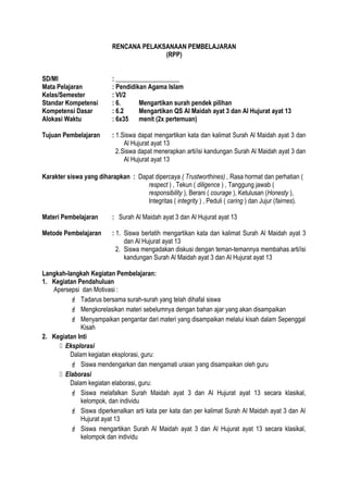 RENCANA PELAKSANAAN PEMBELAJARAN
(RPP)
SD/MI : ____________________
Mata Pelajaran : Pendidikan Agama Islam
Kelas/Semester : VI/2
Standar Kompetensi : 6. Mengartikan surah pendek pilihan
Kompetensi Dasar : 6.2 Mengartikan QS Al Maidah ayat 3 dan Al Hujurat ayat 13
Alokasi Waktu : 6x35 menit (2x pertemuan)
Tujuan Pembelajaran : 1.Siswa dapat mengartikan kata dan kalimat Surah Al Maidah ayat 3 dan
Al Hujurat ayat 13
2.Siswa dapat menerapkan arti/isi kandungan Surah Al Maidah ayat 3 dan
Al Hujurat ayat 13
Karakter siswa yang diharapkan : Dapat dipercaya ( Trustworthines) , Rasa hormat dan perhatian (
respect ) , Tekun ( diligence ) , Tanggung jawab (
responsibility ), Berani ( courage ), Ketulusan (Honesty ),
Integritas ( integrity ) , Peduli ( caring ) dan Jujur (fairnes).
Materi Pembelajaran : Surah Al Maidah ayat 3 dan Al Hujurat ayat 13
Metode Pembelajaran : 1. Siswa berlatih mengartikan kata dan kalimat Surah Al Maidah ayat 3
dan Al Hujurat ayat 13
2. Siswa mengadakan diskusi dengan teman-temannya membahas arti/isi
kandungan Surah Al Maidah ayat 3 dan Al Hujurat ayat 13
Langkah-langkah Kegiatan Pembelajaran:
1. Kegiatan Pendahuluan
Apersepsi dan Motivasi :
 Tadarus bersama surah-surah yang telah dihafal siswa
 Mengkorelasikan materi sebelumnya dengan bahan ajar yang akan disampaikan
 Menyampaikan pengantar dari materi yang disampaikan melalui kisah dalam Sepenggal
Kisah
2. Kegiatan Inti
 Eksplorasi
Dalam kegiatan eksplorasi, guru:
 Siswa mendengarkan dan mengamati uraian yang disampaikan oleh guru
 Elaborasi
Dalam kegiatan elaborasi, guru:
 Siswa melafalkan Surah Maidah ayat 3 dan Al Hujurat ayat 13 secara klasikal,
kelompok, dan individu
 Siswa diperkenalkan arti kata per kata dan per kalimat Surah Al Maidah ayat 3 dan Al
Hujurat ayat 13
 Siswa mengartikan Surah Al Maidah ayat 3 dan Al Hujurat ayat 13 secara klasikal,
kelompok dan individu
 