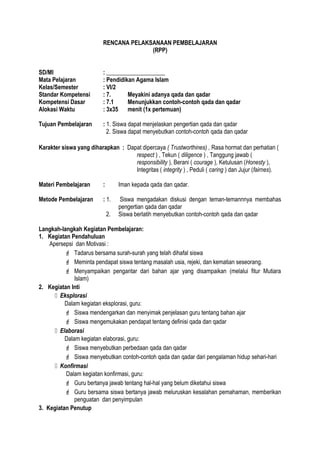 RENCANA PELAKSANAAN PEMBELAJARAN
(RPP)
SD/MI : ____________________
Mata Pelajaran : Pendidikan Agama Islam
Kelas/Semester : VI/2
Standar Kompetensi : 7. Meyakini adanya qada dan qadar
Kompetensi Dasar : 7.1 Menunjukkan contoh-contoh qada dan qadar
Alokasi Waktu : 3x35 menit (1x pertemuan)
Tujuan Pembelajaran : 1. Siswa dapat menjelaskan pengertian qada dan qadar
2. Siswa dapat menyebutkan contoh-contoh qada dan qadar
Karakter siswa yang diharapkan : Dapat dipercaya ( Trustworthines) , Rasa hormat dan perhatian (
respect ) , Tekun ( diligence ) , Tanggung jawab (
responsibility ), Berani ( courage ), Ketulusan (Honesty ),
Integritas ( integrity ) , Peduli ( caring ) dan Jujur (fairnes).
Materi Pembelajaran : Iman kepada qada dan qadar.
Metode Pembelajaran : 1. Siswa mengadakan diskusi dengan teman-temannnya membahas
pengertian qada dan qadar
2. Siswa berlatih menyebutkan contoh-contoh qada dan qadar
Langkah-langkah Kegiatan Pembelajaran:
1. Kegiatan Pendahuluan
Apersepsi dan Motivasi :
 Tadarus bersama surah-surah yang telah dihafal siswa
 Meminta pendapat siswa tentang masalah usia, rejeki, dan kematian seseorang.
 Menyampaikan pengantar dari bahan ajar yang disampaikan (melalui fitur Mutiara
Islam)
2. Kegiatan Inti
 Eksplorasi
Dalam kegiatan eksplorasi, guru:
 Siswa mendengarkan dan menyimak penjelasan guru tentang bahan ajar
 Siswa mengemukakan pendapat tentang definisi qada dan qadar
 Elaborasi
Dalam kegiatan elaborasi, guru:
 Siswa menyebutkan perbedaan qada dan qadar
 Siswa menyebutkan contoh-contoh qada dan qadar dari pengalaman hidup sehari-hari
 Konfirmasi
Dalam kegiatan konfirmasi, guru:
 Guru bertanya jawab tentang hal-hal yang belum diketahui siswa
 Guru bersama siswa bertanya jawab meluruskan kesalahan pemahaman, memberikan
penguatan dan penyimpulan
3. Kegiatan Penutup
 