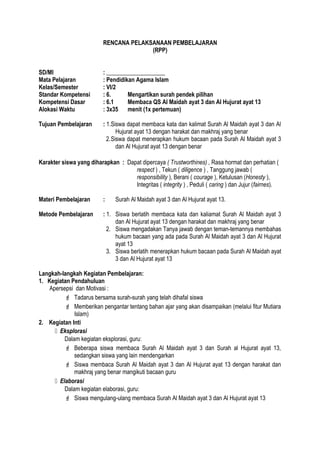 RENCANA PELAKSANAAN PEMBELAJARAN
(RPP)
SD/MI : ____________________
Mata Pelajaran : Pendidikan Agama Islam
Kelas/Semester : VI/2
Standar Kompetensi : 6. Mengartikan surah pendek pilihan
Kompetensi Dasar : 6.1 Membaca QS Al Maidah ayat 3 dan Al Hujurat ayat 13
Alokasi Waktu : 3x35 menit (1x pertemuan)
Tujuan Pembelajaran : 1.Siswa dapat membaca kata dan kalimat Surah Al Maidah ayat 3 dan Al
Hujurat ayat 13 dengan harakat dan makhraj yang benar
2.Siswa dapat menerapkan hukum bacaan pada Surah Al Maidah ayat 3
dan Al Hujurat ayat 13 dengan benar
Karakter siswa yang diharapkan : Dapat dipercaya ( Trustworthines) , Rasa hormat dan perhatian (
respect ) , Tekun ( diligence ) , Tanggung jawab (
responsibility ), Berani ( courage ), Ketulusan (Honesty ),
Integritas ( integrity ) , Peduli ( caring ) dan Jujur (fairnes).
Materi Pembelajaran : Surah Al Maidah ayat 3 dan Al Hujurat ayat 13.
Metode Pembelajaran : 1. Siswa berlatih membaca kata dan kaliamat Surah Al Maidah ayat 3
dan Al Hujurat ayat 13 dengan harakat dan makhraj yang benar
2. Siswa mengadakan Tanya jawab dengan teman-temannya membahas
hukum bacaan yang ada pada Surah Al Maidah ayat 3 dan Al Hujurat
ayat 13
3. Siswa berlatih menerapkan hukum bacaan pada Surah Al Maidah ayat
3 dan Al Hujurat ayat 13
Langkah-langkah Kegiatan Pembelajaran:
1. Kegiatan Pendahuluan
Apersepsi dan Motivasi :
 Tadarus bersama surah-surah yang telah dihafal siswa
 Memberikan pengantar tentang bahan ajar yang akan disampaikan (melalui fitur Mutiara
Islam)
2. Kegiatan Inti
 Eksplorasi
Dalam kegiatan eksplorasi, guru:
 Beberapa siswa membaca Surah Al Maidah ayat 3 dan Surah al Hujurat ayat 13,
sedangkan siswa yang lain mendengarkan
 Siswa membaca Surah Al Maidah ayat 3 dan Al Hujurat ayat 13 dengan harakat dan
makhraj yang benar mangikuti bacaan guru
 Elaborasi
Dalam kegiatan elaborasi, guru:
 Siswa mengulang-ulang membaca Surah Al Maidah ayat 3 dan Al Hujurat ayat 13
 