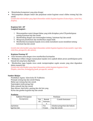 Menjelaskan kompetensi yang akan dicapai
Menyampaikan cakupan materi dan penjelasan uraian kegiatan sesuai silabus tentang haji dan
umrah
Contoh nilai-nilai karakter yang dapat ditanamkan melalui kegiatan-kegiatan di atas:religius, cintai ilmu,
disiplin),
Kegiatan Inti : 60’
Langkah-langkah :
1. Menyampaikan materi dengan bahan yang telah disiapkan yaitu CD pembelajaran
tentang ketentuan haji dan umrah
2. Membimbing dengan cara menerangkan tentang ketentuan haji dan umrah
3. Mengecek pemahaman dan memberikan umpan balik
4. Memberikan kesempatan kepada siswa untuk memahami secara mendalam tentang
ketentuan haji dan umrah
Contoh nilai-nilai karakter yang dapat ditanamkan melalui kegiatan-kegiatan di atas:mandiri, ingin tahu,
cinta ilmu, percaya diri, dan santun).
Kegiatan Penutup 10’
Guru bersama-sama dengan siswa memberikan kesimpulan
Melakukan refleksi dengan menanyakan kepada siswa apakah dalam proses pembelajaran perlu
banyak hal yang harus diperbaiki
Memberikan tugas kepada siswa untuk mempersiapkan segala sesuatu yang akan digunakan
dalam manasik haji
Contoh nilai-nilai karakter yang dapat ditanamkan melalui kegiatan-kegiatan di atas:
Disiplin, cinta ilmu, bertanggung jawab, percaya diri, santun)
Sumber Belajar
Pendidikan Agama Islam kelas IX Yudhistira
Petunjuk tentang haji dan umrah Depag
Bahan ajar tentang haji dan umrah
Seperangkat media peraga haji
Buku manasik haji dan umrah
Baju ikhram, batu krikir, gunting dan alat lain yang
Kertas dan gambar kegiatan haji dan umrah
Penilaian
Indikator Pencapaian
Kompetensi
Penilaian
Tek
nik
Bentuk
Instrume
n
Contoh Instrumen
Menjelaskan
pengertian dan
Tes
Tulis
Tes
Uraian
Jelaskan pengertian dan hukum
haji dan umrah
 