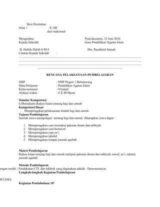 Skor Perolehan
Nilai = X 100
skor maksimal
Mengetahui Poncokusumo, 12 Juni 2010
Kepala Sekolah Guru Pendidikan Agama Islam
H. Hafidz Habib S Pd I Dra. Raudlatul Jannah
Catatan Kepala Sekolah :
............................................................................................................................................................
............................................................................................................................................................
............................................................................................................................................................
............................................................................................................
RENCANA PELAKSANAAN PEMBELAJARAN
SMP : SMP Negeri 1 Bululawang
Mata Pelajaran : Pendidikan Agama Islam
Kelas/semester : 9/Ganjil
Alokasi waktu : 4 X 40 Menit
Standar Kompetensi
6.Memahami Rukun Islam tentang haji dan umrah
Kompetensi Dasar
Memperagakan pelaksanaan ibadah haji dan umrah
Tujuan Pembelajaran
Setelah siswa mempelajari tentang haji dan umrah diharapkan siswa dapat :
1. Memperagakan cara memakai pakaian ihram dan talbiyah
2. Memperagakan cara bertawaf
3. Memperagakan cara sa’i
4. Memperagakan tahalul
5. Memperagakan lempar jumrah aqobah
Materi Pembelajaran
Rukun Islam tentang haji dan umrah meliputi pakaian ihram dan talbiyah, tawaf, sa’i, tahalul,
jumrah aqobah
Metode Pembelajaran
engan model : Pendekatan CTL dan tekhnik yang digunakan adalah Demonstration
Langkah-langkah Kegiatan Pembelajaran
ERTAMA
Kegiatan Pendahuluan 10’
 