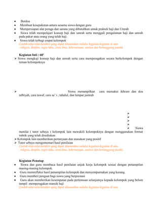 Berdoa
Membuat kesepakatan antara sesama siswa dengan guru
Mempersiapan alat peraga dan sarana yang dibutuhkan untuk praktek haji dan Umrah
Siswa telah mempelajari konsep haji dan umrah serta menggali pengalaman haji dan umrah
pada pakar atau orang yang telah haji.
Siswa telah terbagi empat kelompok
Contoh nilai-nilai karakter yang dapat ditanamkan melalui kegiatan-kegiatan di atas
: religius, disiplin, ingin tahu, cinta ilmu, kebersamaan, santun dan bertanggung jawab).
Kegiatan Inti : 60’
 Siswa mengkaji konsep haji dan umrah serta cara memperagakan secara berkelompok dengan
teman kelompoknya
 Siswa menampilkan cara memakai ikhram dan doa
talbiyah, cara tawaf, cara sa’ i , tahalul, dan lempar jumrah




 Siswa
menilai ( tutor sebaya ) kelompok lain mewakili kelompoknya dengan menggunakan format
rubrik yang telah disediakan
Kelompok lain memberikan pertanyaan dan masukan yang positif
 Tutor sebaya mengomentari hasil penilaian
Contoh nilai-nilai karakter yang dapat ditanamkan melalui kegiatan-kegiatan di atas
: religius, disiplin, ingin tahu, cinta ilmu, kebersamaan, santun dan bertanggung jawab).
Kegiatan Penutup
Siswa dan guru membaca hasil penilaian unjuk kerja kelompok sesuai dengan penampilan
masing-masing kelompok.
Guru memrefleksi hasil penampilan kelompok dan menyempurnakan yang kurang.
Guru memberi penguat bagi siswa yang berprestasi
Guru akan memberikan kesempatan pada pertemuan selanjutnya kepada kelompok yang belum
tampil memperagakan mansik haji
Contoh nilai-nilai karakter yang dapat ditanamkan melalui kegiatan-kegiatan di atas
 