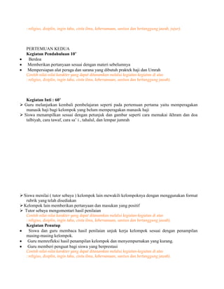 : religius, disiplin, ingin tahu, cinta ilmu, kebersamaan, santun dan bertanggung jawab, jujur).
PERTEMUAN KEDUA
Kegiatan Pendahuluan 10’
Berdoa
Memberikan pertanyaan sesuai dengan materi sebelumnya
Mempersiapan alat peraga dan sarana yang dibutuh praktek haji dan Umrah
Contoh nilai-nilai karakter yang dapat ditanamkan melalui kegiatan-kegiatan di atas
: religius, disiplin, ingin tahu, cinta ilmu, kebersamaan, santun dan bertanggung jawab).
Kegiatan Inti : 60’
 Guru melanjutkan kembali pembelajaran seperti pada pertemuan pertama yaitu memperagakan
manasik haji bagi kelompok yang belum memperagakan manasik haji
 Siswa menampilkan sesuai dengan petunjuk dan gambar seperti cara memakai ikhram dan doa
talbiyah, cara tawaf, cara sa’ i , tahalul, dan lempar jumrah
Siswa menilai ( tutor sebaya ) kelompok lain mewakili kelompoknya dengan menggunakan format
rubrik yang telah disediakan
Kelompok lain memberikan pertanyaan dan masukan yang positif
 Tutor sebaya mengomentari hasil penilaian
Contoh nilai-nilai karakter yang dapat ditanamkan melalui kegiatan-kegiatan di atas
: religius, disiplin, ingin tahu, cinta ilmu, kebersamaan, santun dan bertanggung jawab).
Kegiatan Penutup
Siswa dan guru membaca hasil penilaian unjuk kerja kelompok sesuai dengan penampilan
masing-masing kelompok.
Guru memrefleksi hasil penampilan kelompok dan menyempurnakan yang kurang.
Guru memberi penguat bagi siswa yang berprestasi
Contoh nilai-nilai karakter yang dapat ditanamkan melalui kegiatan-kegiatan di atas
: religius, disiplin, ingin tahu, cinta ilmu, kebersamaan, santun dan bertanggung jawab).
 