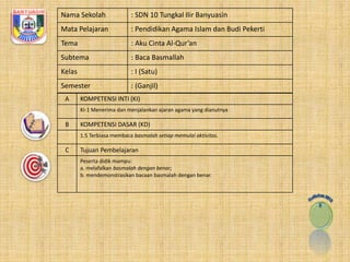 Nama Sekolah : SDN 10 Tungkal Ilir Banyuasin 
Mata Pelajaran : Pendidikan Agama Islam dan Budi Pekerti 
Tema : Aku Cinta Al-Qur’an 
Subtema : Baca Basmallah 
Kelas : I (Satu) 
Semester : (Ganjil) 
A KOMPETENSI INTI (KI) 
KI-1 Menerima dan menjalankan ajaran agama yang dianutnya 
B KOMPETENSI DASAR (KD) 
1.5 Terbiasa membaca basmalah setiap memulai aktivitas. 
C Tujuan Pembelajaran 
Peserta didik mampu: 
a. melafalkan basmalah dengan benar; 
b. mendemonstrasikan bacaan basmalah dengan benar. 
 