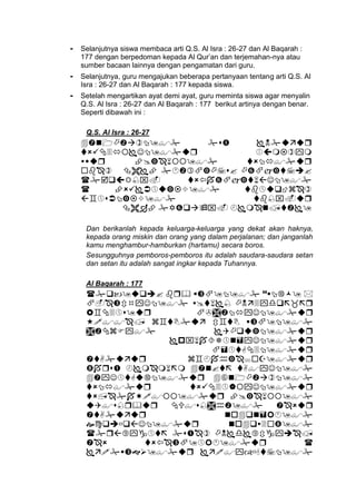 - Selanjutnya siswa membaca arti Q.S. Al Isra : 26-27 dan Al Baqarah :
177 dengan berpedoman kepada Al Qur’an dan terjemahan-nya atau
sumber bacaan lainnya dengan pengamatan dari guru.
- Selanjutnya, guru mengajukan beberapa pertanyaan tentang arti Q.S. Al
Isra : 26-27 dan Al Baqarah : 177 kepada siswa.
- Setelah mengartikan ayat demi ayat, guru meminta siswa agar menyalin
Q.S. Al Isra : 26-27 dan Al Baqarah : 177 berikut artinya dengan benar.
Seperti dibawah ini :
Q.S. Al Isra : 26-27








Dan berikanlah kepada keluarga-keluarga yang dekat akan haknya,
kepada orang miskin dan orang yang dalam perjalanan; dan janganlah
kamu menghambur-hamburkan (hartamu) secara boros.
Sesungguhnya pemboros-pemboros itu adalah saudara-saudara setan
dan setan itu adalah sangat ingkar kepada Tuhannya.
Al Baqarah : 177


















 
